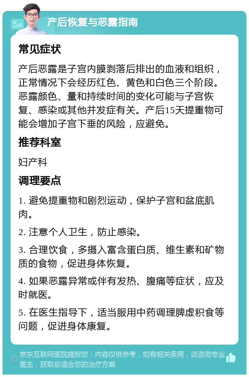 产后恢复与恶露指南 常见症状 产后恶露是子宫内膜剥落后排出的血液和组织，正常情况下会经历红色、黄色和白色三个阶段。恶露颜色、量和持续时间的变化可能与子宫恢复、感染或其他并发症有关。产后15天提重物可能会增加子宫下垂的风险，应避免。 推荐科室 妇产科 调理要点 1. 避免提重物和剧烈运动，保护子宫和盆底肌肉。 2. 注意个人卫生，防止感染。 3. 合理饮食，多摄入富含蛋白质、维生素和矿物质的食物，促进身体恢复。 4. 如果恶露异常或伴有发热、腹痛等症状，应及时就医。 5. 在医生指导下，适当服用中药调理脾虚积食等问题，促进身体康复。