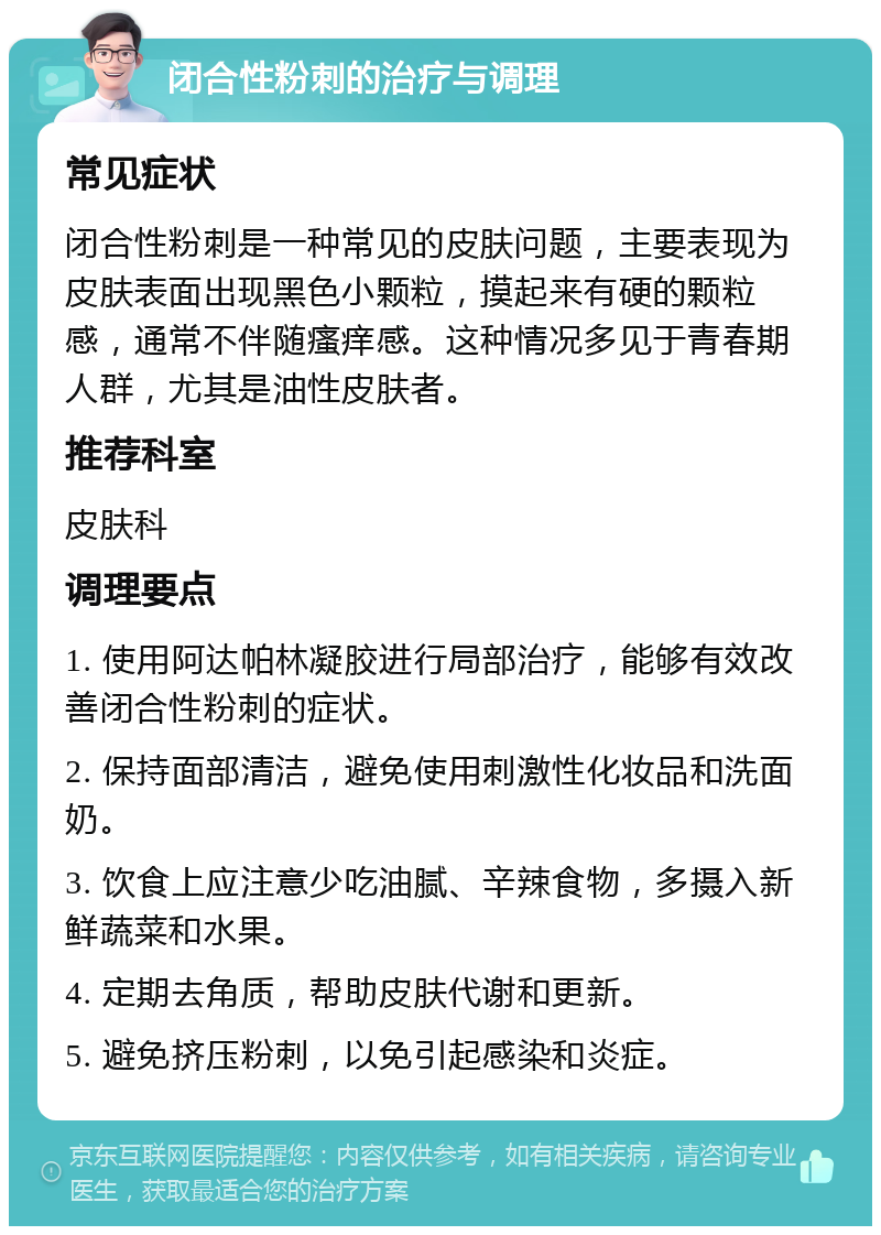 闭合性粉刺的治疗与调理 常见症状 闭合性粉刺是一种常见的皮肤问题，主要表现为皮肤表面出现黑色小颗粒，摸起来有硬的颗粒感，通常不伴随瘙痒感。这种情况多见于青春期人群，尤其是油性皮肤者。 推荐科室 皮肤科 调理要点 1. 使用阿达帕林凝胶进行局部治疗，能够有效改善闭合性粉刺的症状。 2. 保持面部清洁，避免使用刺激性化妆品和洗面奶。 3. 饮食上应注意少吃油腻、辛辣食物，多摄入新鲜蔬菜和水果。 4. 定期去角质，帮助皮肤代谢和更新。 5. 避免挤压粉刺，以免引起感染和炎症。