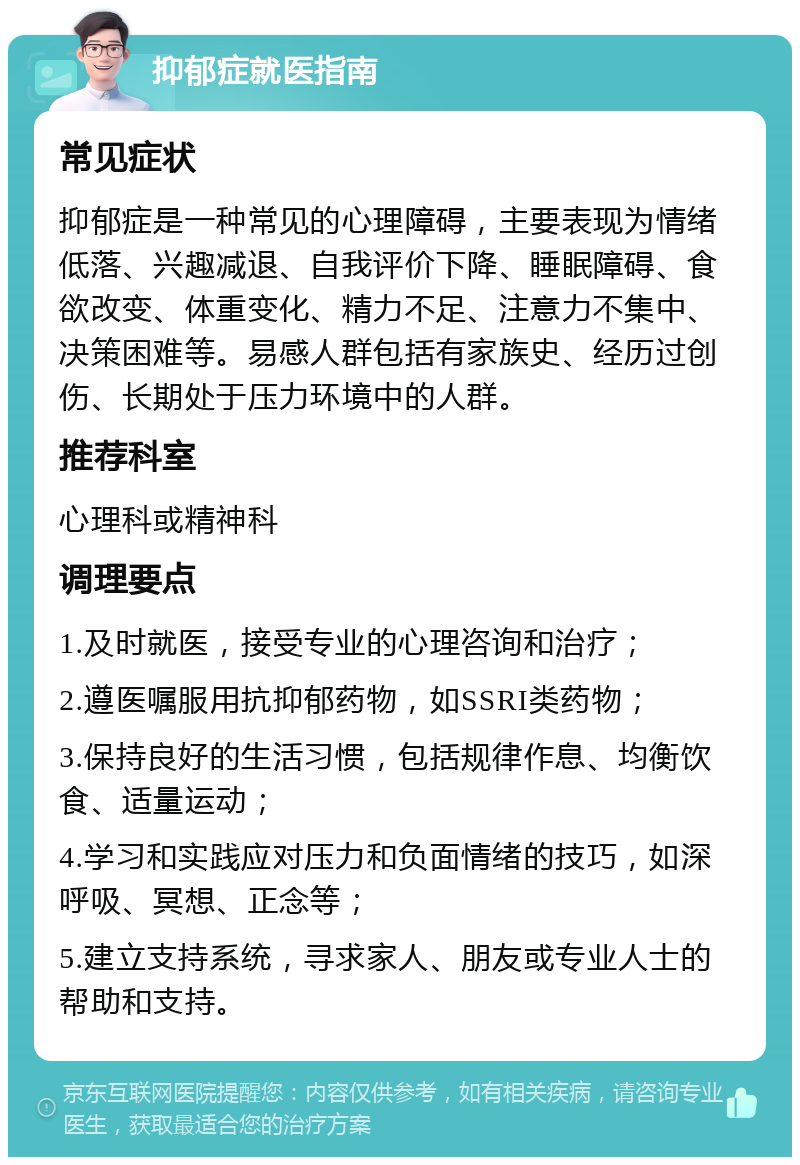 抑郁症就医指南 常见症状 抑郁症是一种常见的心理障碍，主要表现为情绪低落、兴趣减退、自我评价下降、睡眠障碍、食欲改变、体重变化、精力不足、注意力不集中、决策困难等。易感人群包括有家族史、经历过创伤、长期处于压力环境中的人群。 推荐科室 心理科或精神科 调理要点 1.及时就医，接受专业的心理咨询和治疗； 2.遵医嘱服用抗抑郁药物，如SSRI类药物； 3.保持良好的生活习惯，包括规律作息、均衡饮食、适量运动； 4.学习和实践应对压力和负面情绪的技巧，如深呼吸、冥想、正念等； 5.建立支持系统，寻求家人、朋友或专业人士的帮助和支持。