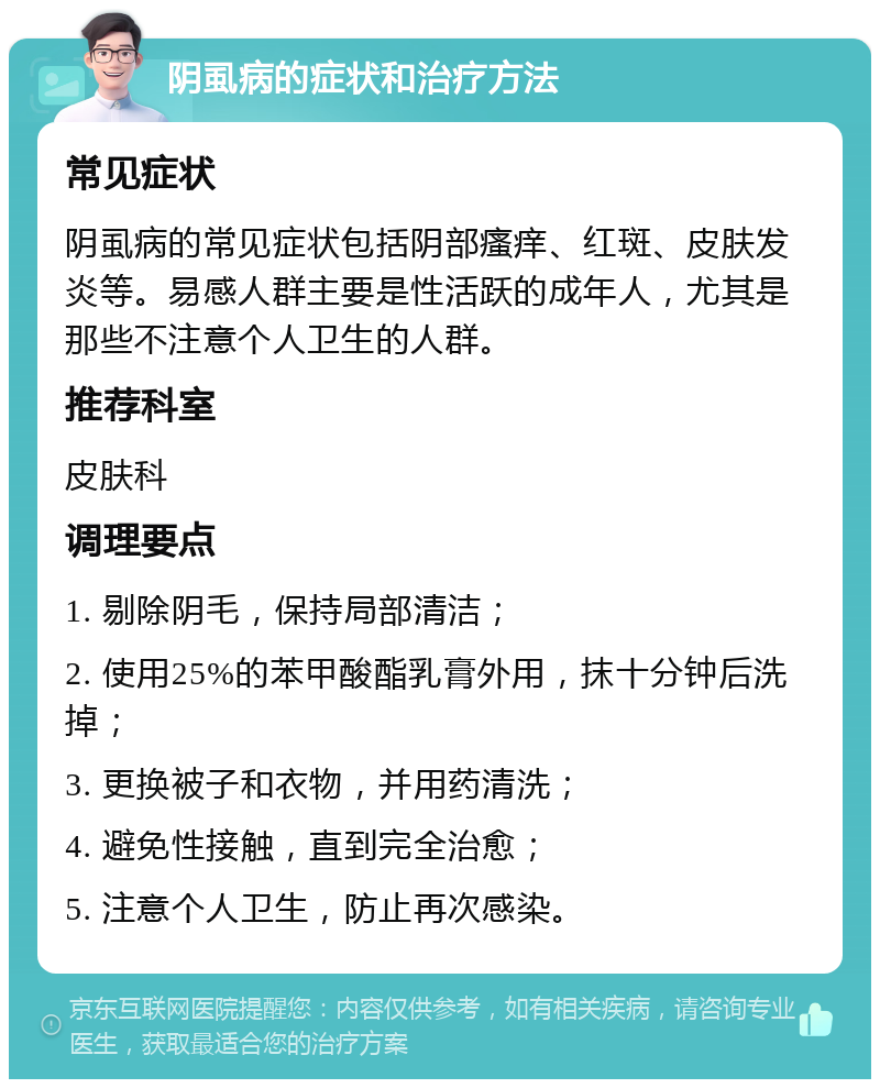 阴虱病的症状和治疗方法 常见症状 阴虱病的常见症状包括阴部瘙痒、红斑、皮肤发炎等。易感人群主要是性活跃的成年人，尤其是那些不注意个人卫生的人群。 推荐科室 皮肤科 调理要点 1. 剔除阴毛，保持局部清洁； 2. 使用25%的苯甲酸酯乳膏外用，抹十分钟后洗掉； 3. 更换被子和衣物，并用药清洗； 4. 避免性接触，直到完全治愈； 5. 注意个人卫生，防止再次感染。