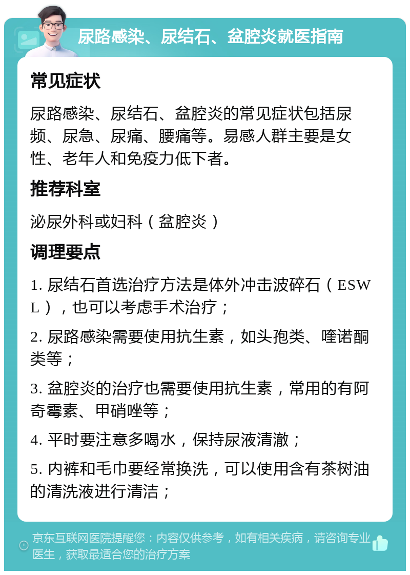 尿路感染、尿结石、盆腔炎就医指南 常见症状 尿路感染、尿结石、盆腔炎的常见症状包括尿频、尿急、尿痛、腰痛等。易感人群主要是女性、老年人和免疫力低下者。 推荐科室 泌尿外科或妇科（盆腔炎） 调理要点 1. 尿结石首选治疗方法是体外冲击波碎石（ESWL），也可以考虑手术治疗； 2. 尿路感染需要使用抗生素，如头孢类、喹诺酮类等； 3. 盆腔炎的治疗也需要使用抗生素，常用的有阿奇霉素、甲硝唑等； 4. 平时要注意多喝水，保持尿液清澈； 5. 内裤和毛巾要经常换洗，可以使用含有茶树油的清洗液进行清洁；