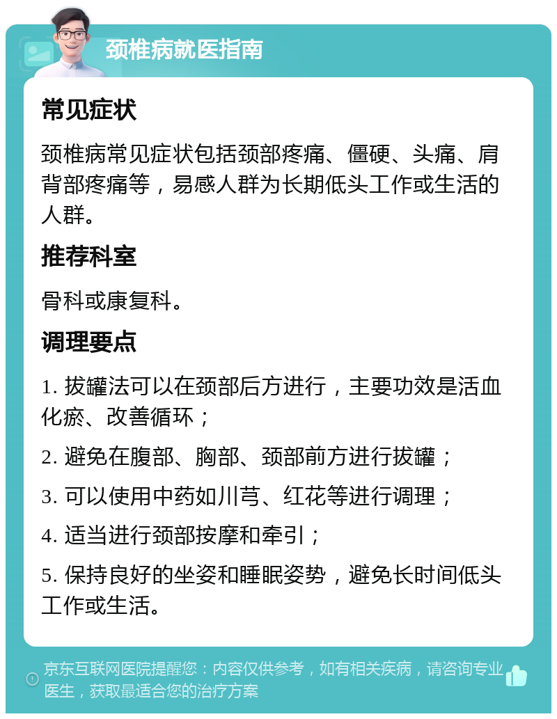 颈椎病就医指南 常见症状 颈椎病常见症状包括颈部疼痛、僵硬、头痛、肩背部疼痛等，易感人群为长期低头工作或生活的人群。 推荐科室 骨科或康复科。 调理要点 1. 拔罐法可以在颈部后方进行，主要功效是活血化瘀、改善循环； 2. 避免在腹部、胸部、颈部前方进行拔罐； 3. 可以使用中药如川芎、红花等进行调理； 4. 适当进行颈部按摩和牵引； 5. 保持良好的坐姿和睡眠姿势，避免长时间低头工作或生活。