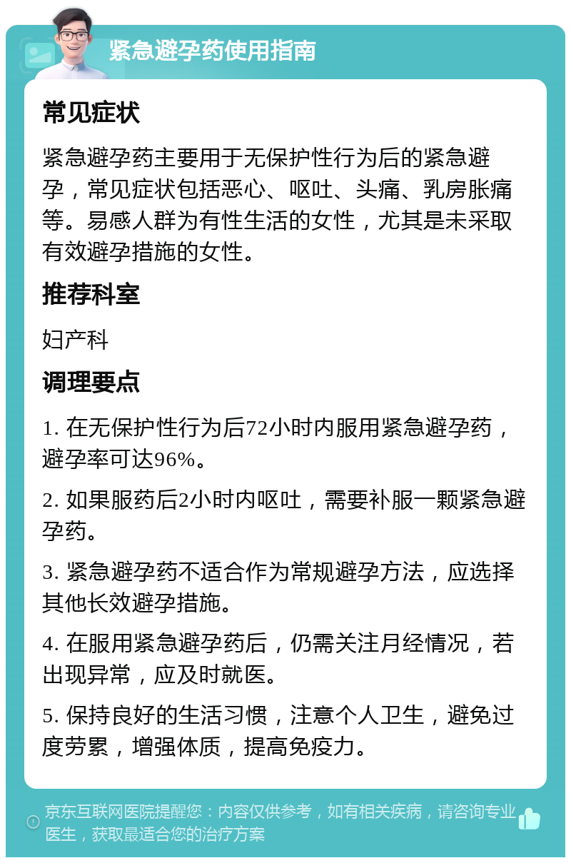 紧急避孕药使用指南 常见症状 紧急避孕药主要用于无保护性行为后的紧急避孕，常见症状包括恶心、呕吐、头痛、乳房胀痛等。易感人群为有性生活的女性，尤其是未采取有效避孕措施的女性。 推荐科室 妇产科 调理要点 1. 在无保护性行为后72小时内服用紧急避孕药，避孕率可达96%。 2. 如果服药后2小时内呕吐，需要补服一颗紧急避孕药。 3. 紧急避孕药不适合作为常规避孕方法，应选择其他长效避孕措施。 4. 在服用紧急避孕药后，仍需关注月经情况，若出现异常，应及时就医。 5. 保持良好的生活习惯，注意个人卫生，避免过度劳累，增强体质，提高免疫力。