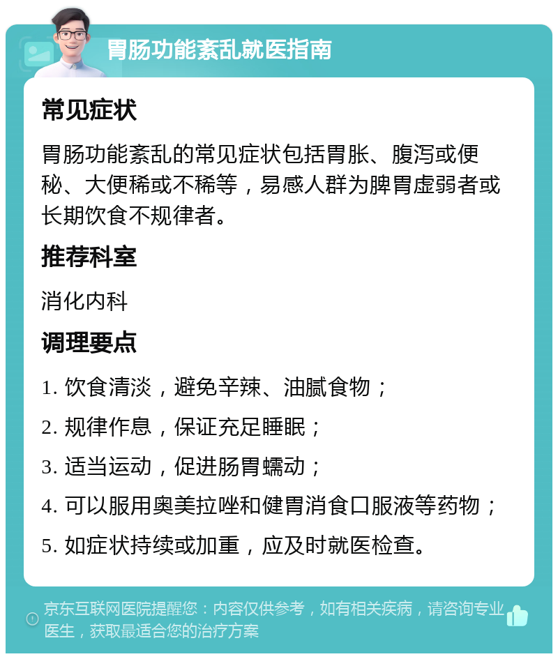 胃肠功能紊乱就医指南 常见症状 胃肠功能紊乱的常见症状包括胃胀、腹泻或便秘、大便稀或不稀等，易感人群为脾胃虚弱者或长期饮食不规律者。 推荐科室 消化内科 调理要点 1. 饮食清淡，避免辛辣、油腻食物； 2. 规律作息，保证充足睡眠； 3. 适当运动，促进肠胃蠕动； 4. 可以服用奥美拉唑和健胃消食口服液等药物； 5. 如症状持续或加重，应及时就医检查。