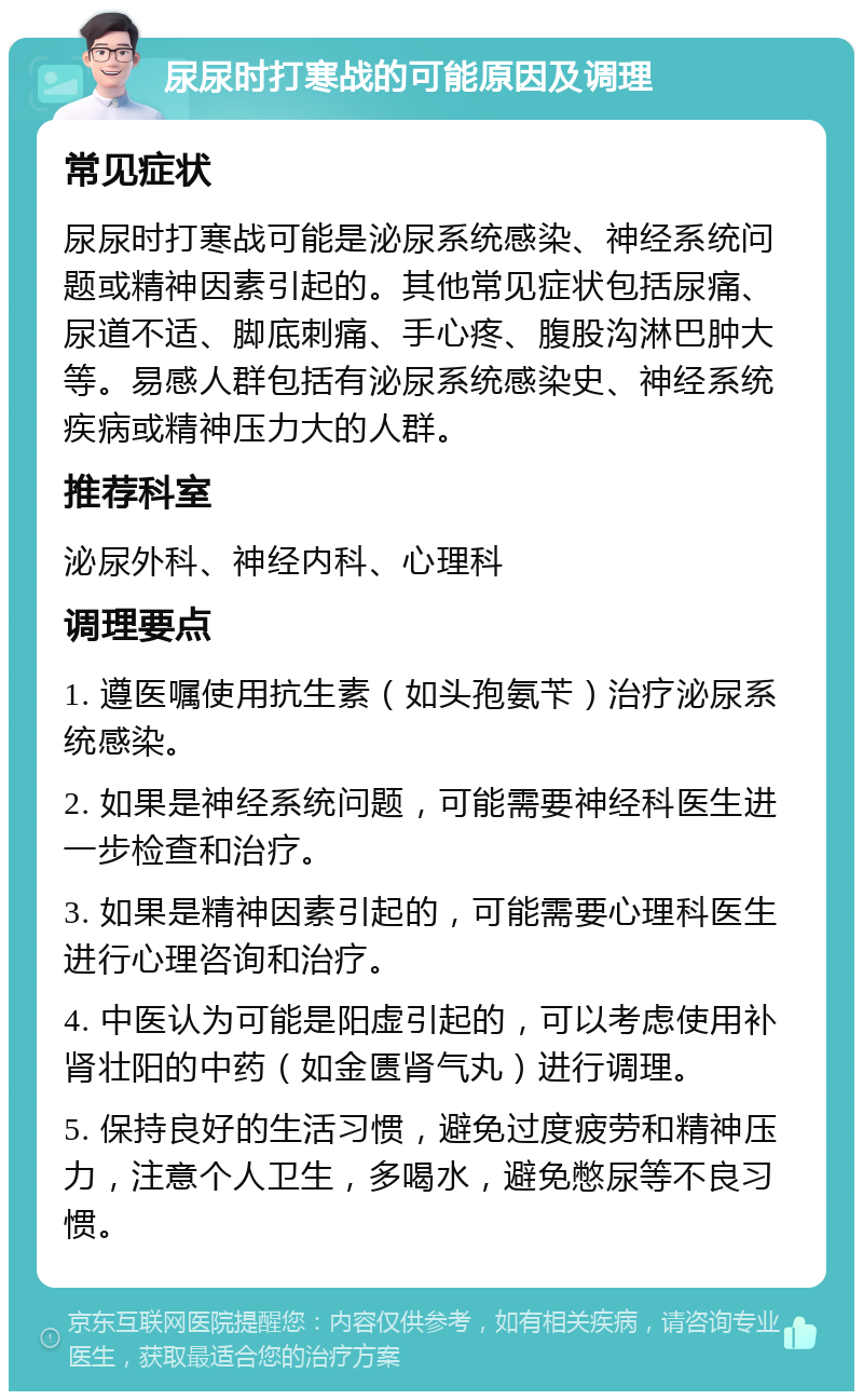 尿尿时打寒战的可能原因及调理 常见症状 尿尿时打寒战可能是泌尿系统感染、神经系统问题或精神因素引起的。其他常见症状包括尿痛、尿道不适、脚底刺痛、手心疼、腹股沟淋巴肿大等。易感人群包括有泌尿系统感染史、神经系统疾病或精神压力大的人群。 推荐科室 泌尿外科、神经内科、心理科 调理要点 1. 遵医嘱使用抗生素（如头孢氨苄）治疗泌尿系统感染。 2. 如果是神经系统问题，可能需要神经科医生进一步检查和治疗。 3. 如果是精神因素引起的，可能需要心理科医生进行心理咨询和治疗。 4. 中医认为可能是阳虚引起的，可以考虑使用补肾壮阳的中药（如金匮肾气丸）进行调理。 5. 保持良好的生活习惯，避免过度疲劳和精神压力，注意个人卫生，多喝水，避免憋尿等不良习惯。