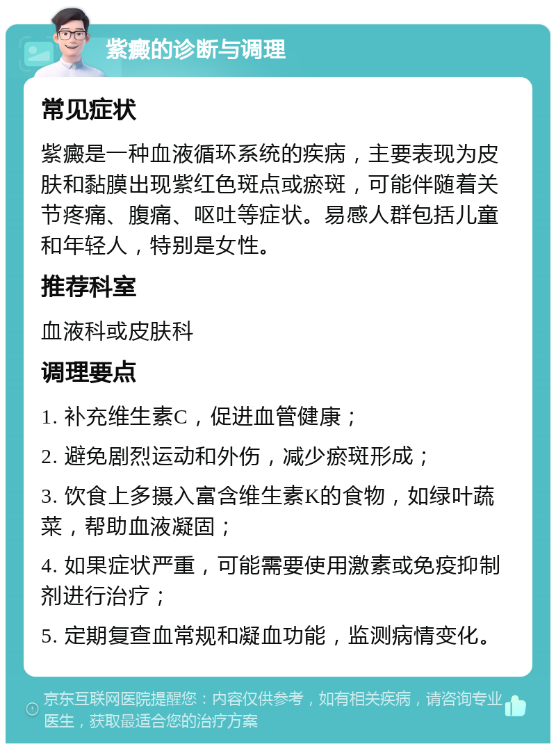 紫癜的诊断与调理 常见症状 紫癜是一种血液循环系统的疾病，主要表现为皮肤和黏膜出现紫红色斑点或瘀斑，可能伴随着关节疼痛、腹痛、呕吐等症状。易感人群包括儿童和年轻人，特别是女性。 推荐科室 血液科或皮肤科 调理要点 1. 补充维生素C，促进血管健康； 2. 避免剧烈运动和外伤，减少瘀斑形成； 3. 饮食上多摄入富含维生素K的食物，如绿叶蔬菜，帮助血液凝固； 4. 如果症状严重，可能需要使用激素或免疫抑制剂进行治疗； 5. 定期复查血常规和凝血功能，监测病情变化。