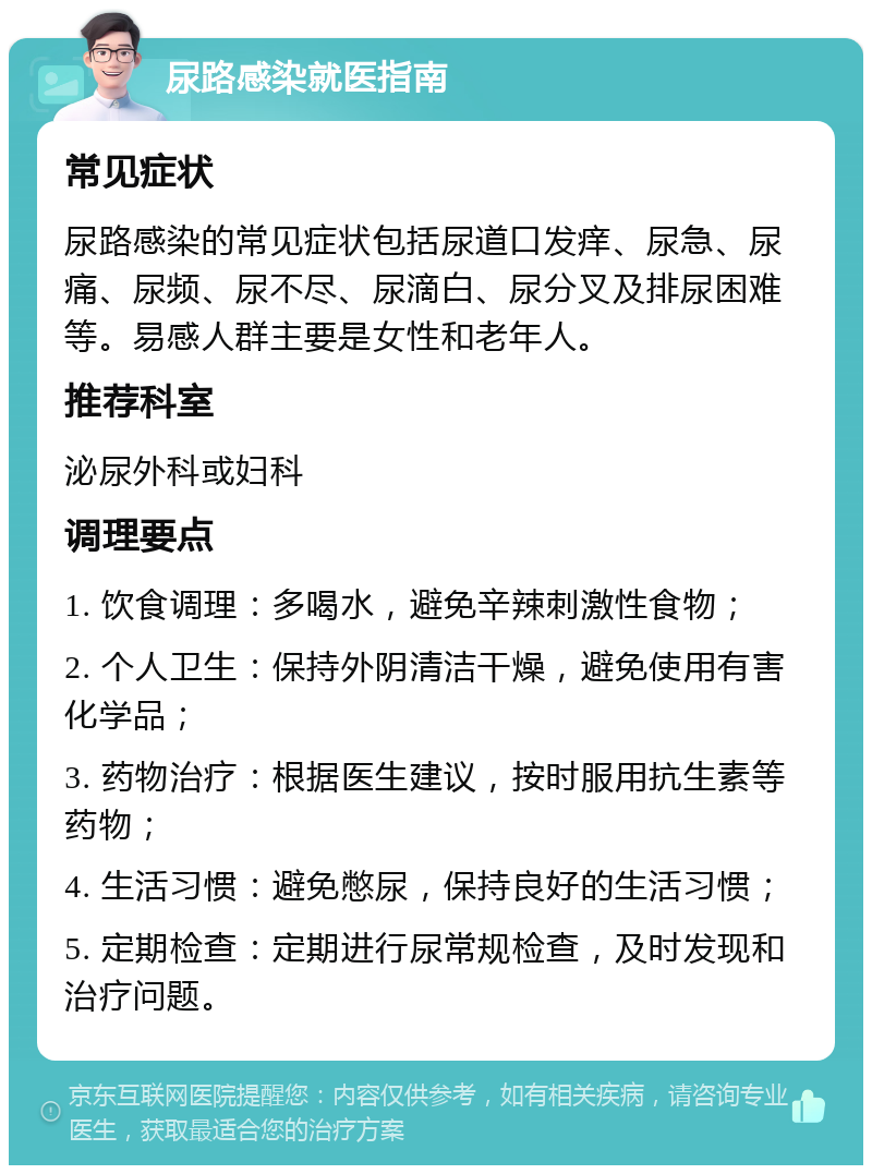 尿路感染就医指南 常见症状 尿路感染的常见症状包括尿道口发痒、尿急、尿痛、尿频、尿不尽、尿滴白、尿分叉及排尿困难等。易感人群主要是女性和老年人。 推荐科室 泌尿外科或妇科 调理要点 1. 饮食调理：多喝水，避免辛辣刺激性食物； 2. 个人卫生：保持外阴清洁干燥，避免使用有害化学品； 3. 药物治疗：根据医生建议，按时服用抗生素等药物； 4. 生活习惯：避免憋尿，保持良好的生活习惯； 5. 定期检查：定期进行尿常规检查，及时发现和治疗问题。