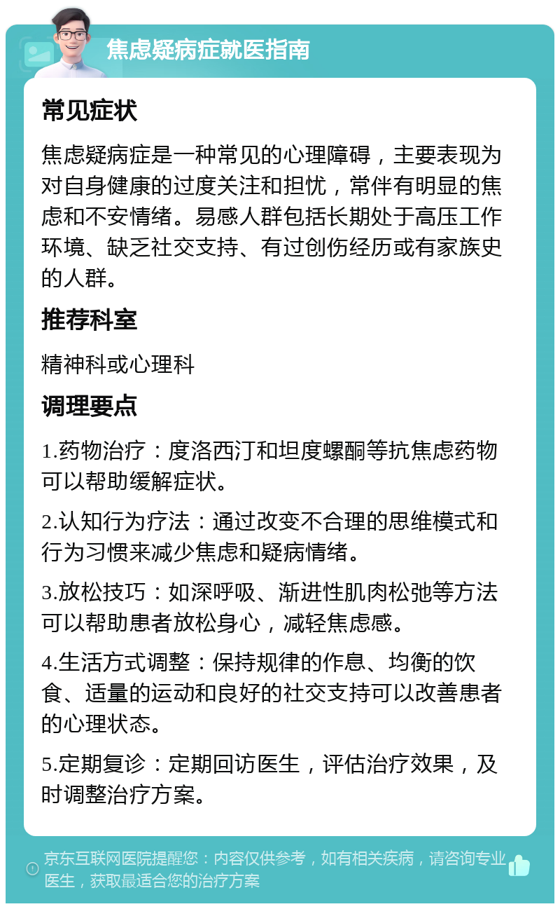 焦虑疑病症就医指南 常见症状 焦虑疑病症是一种常见的心理障碍，主要表现为对自身健康的过度关注和担忧，常伴有明显的焦虑和不安情绪。易感人群包括长期处于高压工作环境、缺乏社交支持、有过创伤经历或有家族史的人群。 推荐科室 精神科或心理科 调理要点 1.药物治疗：度洛西汀和坦度螺酮等抗焦虑药物可以帮助缓解症状。 2.认知行为疗法：通过改变不合理的思维模式和行为习惯来减少焦虑和疑病情绪。 3.放松技巧：如深呼吸、渐进性肌肉松弛等方法可以帮助患者放松身心，减轻焦虑感。 4.生活方式调整：保持规律的作息、均衡的饮食、适量的运动和良好的社交支持可以改善患者的心理状态。 5.定期复诊：定期回访医生，评估治疗效果，及时调整治疗方案。