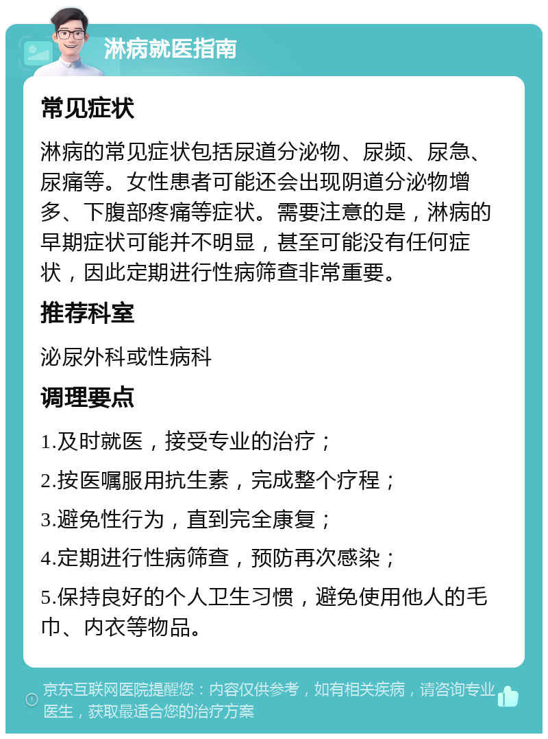 淋病就医指南 常见症状 淋病的常见症状包括尿道分泌物、尿频、尿急、尿痛等。女性患者可能还会出现阴道分泌物增多、下腹部疼痛等症状。需要注意的是，淋病的早期症状可能并不明显，甚至可能没有任何症状，因此定期进行性病筛查非常重要。 推荐科室 泌尿外科或性病科 调理要点 1.及时就医，接受专业的治疗； 2.按医嘱服用抗生素，完成整个疗程； 3.避免性行为，直到完全康复； 4.定期进行性病筛查，预防再次感染； 5.保持良好的个人卫生习惯，避免使用他人的毛巾、内衣等物品。