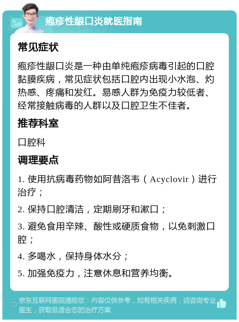 疱疹性龈口炎就医指南 常见症状 疱疹性龈口炎是一种由单纯疱疹病毒引起的口腔黏膜疾病，常见症状包括口腔内出现小水泡、灼热感、疼痛和发红。易感人群为免疫力较低者、经常接触病毒的人群以及口腔卫生不佳者。 推荐科室 口腔科 调理要点 1. 使用抗病毒药物如阿昔洛韦（Acyclovir）进行治疗； 2. 保持口腔清洁，定期刷牙和漱口； 3. 避免食用辛辣、酸性或硬质食物，以免刺激口腔； 4. 多喝水，保持身体水分； 5. 加强免疫力，注意休息和营养均衡。