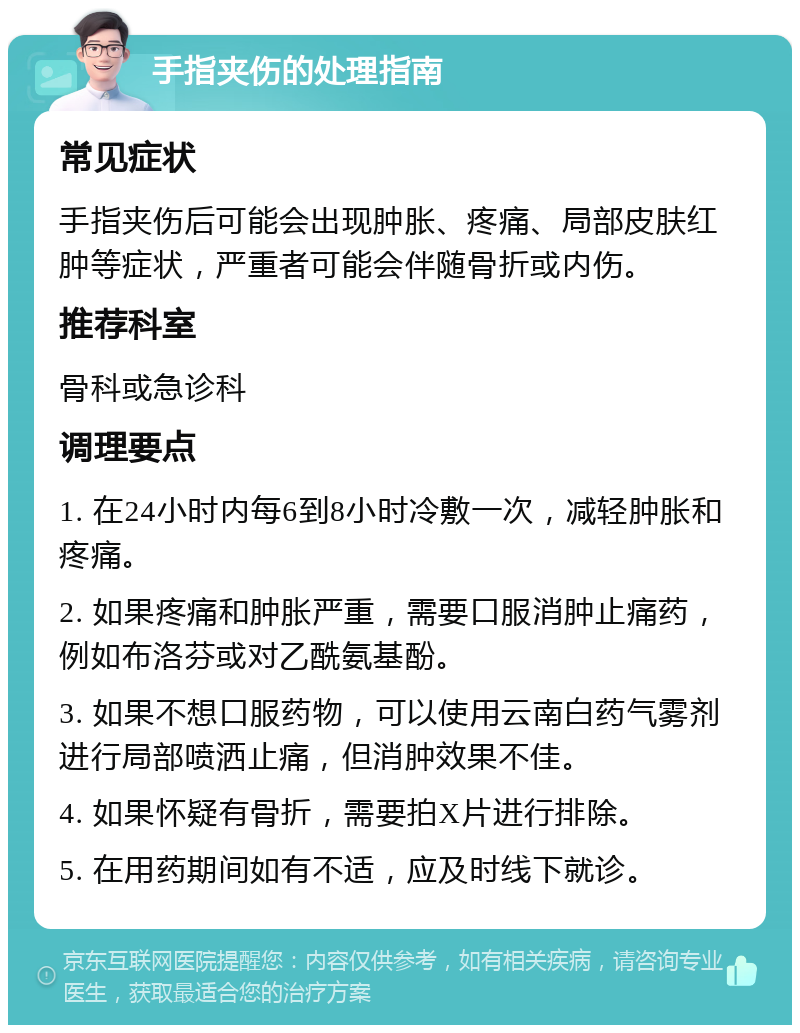 手指夹伤的处理指南 常见症状 手指夹伤后可能会出现肿胀、疼痛、局部皮肤红肿等症状，严重者可能会伴随骨折或内伤。 推荐科室 骨科或急诊科 调理要点 1. 在24小时内每6到8小时冷敷一次，减轻肿胀和疼痛。 2. 如果疼痛和肿胀严重，需要口服消肿止痛药，例如布洛芬或对乙酰氨基酚。 3. 如果不想口服药物，可以使用云南白药气雾剂进行局部喷洒止痛，但消肿效果不佳。 4. 如果怀疑有骨折，需要拍X片进行排除。 5. 在用药期间如有不适，应及时线下就诊。