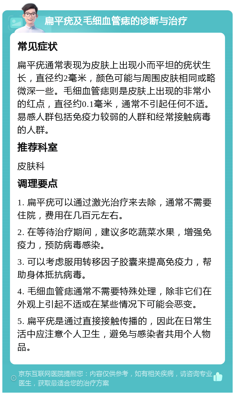 扁平疣及毛细血管痣的诊断与治疗 常见症状 扁平疣通常表现为皮肤上出现小而平坦的疣状生长，直径约2毫米，颜色可能与周围皮肤相同或略微深一些。毛细血管痣则是皮肤上出现的非常小的红点，直径约0.1毫米，通常不引起任何不适。易感人群包括免疫力较弱的人群和经常接触病毒的人群。 推荐科室 皮肤科 调理要点 1. 扁平疣可以通过激光治疗来去除，通常不需要住院，费用在几百元左右。 2. 在等待治疗期间，建议多吃蔬菜水果，增强免疫力，预防病毒感染。 3. 可以考虑服用转移因子胶囊来提高免疫力，帮助身体抵抗病毒。 4. 毛细血管痣通常不需要特殊处理，除非它们在外观上引起不适或在某些情况下可能会恶变。 5. 扁平疣是通过直接接触传播的，因此在日常生活中应注意个人卫生，避免与感染者共用个人物品。