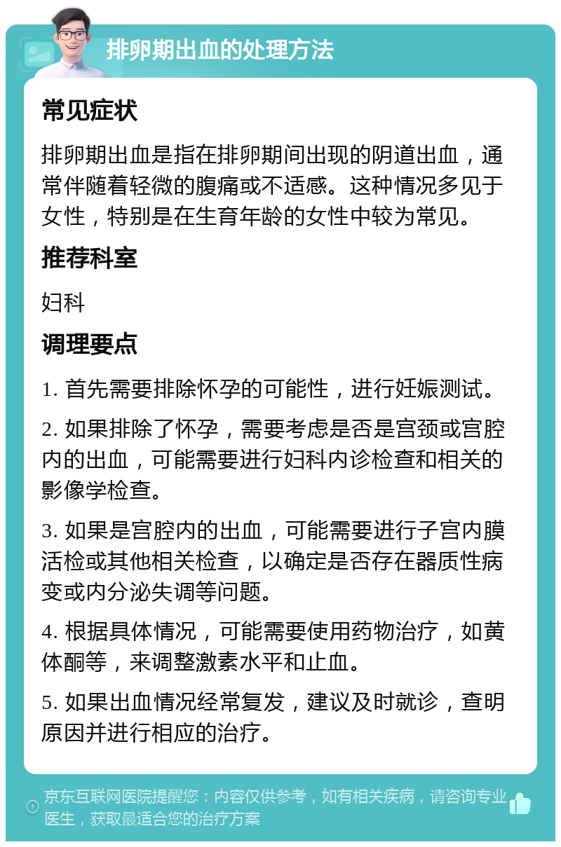 排卵期出血的处理方法 常见症状 排卵期出血是指在排卵期间出现的阴道出血，通常伴随着轻微的腹痛或不适感。这种情况多见于女性，特别是在生育年龄的女性中较为常见。 推荐科室 妇科 调理要点 1. 首先需要排除怀孕的可能性，进行妊娠测试。 2. 如果排除了怀孕，需要考虑是否是宫颈或宫腔内的出血，可能需要进行妇科内诊检查和相关的影像学检查。 3. 如果是宫腔内的出血，可能需要进行子宫内膜活检或其他相关检查，以确定是否存在器质性病变或内分泌失调等问题。 4. 根据具体情况，可能需要使用药物治疗，如黄体酮等，来调整激素水平和止血。 5. 如果出血情况经常复发，建议及时就诊，查明原因并进行相应的治疗。