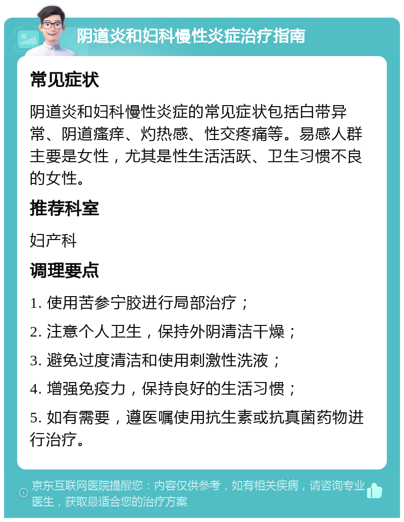 阴道炎和妇科慢性炎症治疗指南 常见症状 阴道炎和妇科慢性炎症的常见症状包括白带异常、阴道瘙痒、灼热感、性交疼痛等。易感人群主要是女性，尤其是性生活活跃、卫生习惯不良的女性。 推荐科室 妇产科 调理要点 1. 使用苦参宁胶进行局部治疗； 2. 注意个人卫生，保持外阴清洁干燥； 3. 避免过度清洁和使用刺激性洗液； 4. 增强免疫力，保持良好的生活习惯； 5. 如有需要，遵医嘱使用抗生素或抗真菌药物进行治疗。