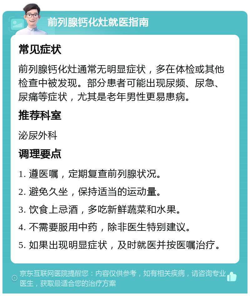 前列腺钙化灶就医指南 常见症状 前列腺钙化灶通常无明显症状，多在体检或其他检查中被发现。部分患者可能出现尿频、尿急、尿痛等症状，尤其是老年男性更易患病。 推荐科室 泌尿外科 调理要点 1. 遵医嘱，定期复查前列腺状况。 2. 避免久坐，保持适当的运动量。 3. 饮食上忌酒，多吃新鲜蔬菜和水果。 4. 不需要服用中药，除非医生特别建议。 5. 如果出现明显症状，及时就医并按医嘱治疗。