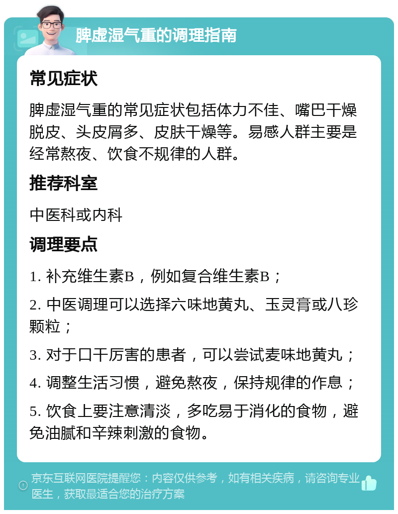 脾虚湿气重的调理指南 常见症状 脾虚湿气重的常见症状包括体力不佳、嘴巴干燥脱皮、头皮屑多、皮肤干燥等。易感人群主要是经常熬夜、饮食不规律的人群。 推荐科室 中医科或内科 调理要点 1. 补充维生素B，例如复合维生素B； 2. 中医调理可以选择六味地黄丸、玉灵膏或八珍颗粒； 3. 对于口干厉害的患者，可以尝试麦味地黄丸； 4. 调整生活习惯，避免熬夜，保持规律的作息； 5. 饮食上要注意清淡，多吃易于消化的食物，避免油腻和辛辣刺激的食物。