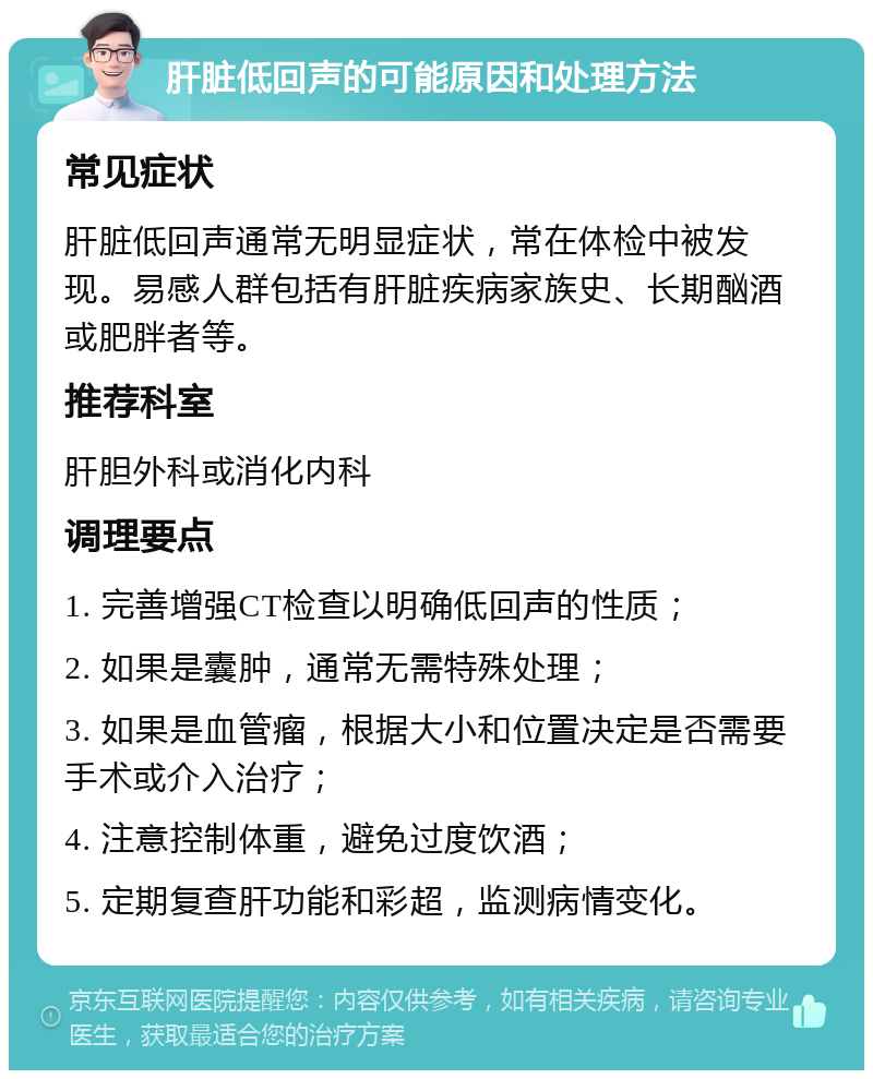 肝脏低回声的可能原因和处理方法 常见症状 肝脏低回声通常无明显症状，常在体检中被发现。易感人群包括有肝脏疾病家族史、长期酗酒或肥胖者等。 推荐科室 肝胆外科或消化内科 调理要点 1. 完善增强CT检查以明确低回声的性质； 2. 如果是囊肿，通常无需特殊处理； 3. 如果是血管瘤，根据大小和位置决定是否需要手术或介入治疗； 4. 注意控制体重，避免过度饮酒； 5. 定期复查肝功能和彩超，监测病情变化。