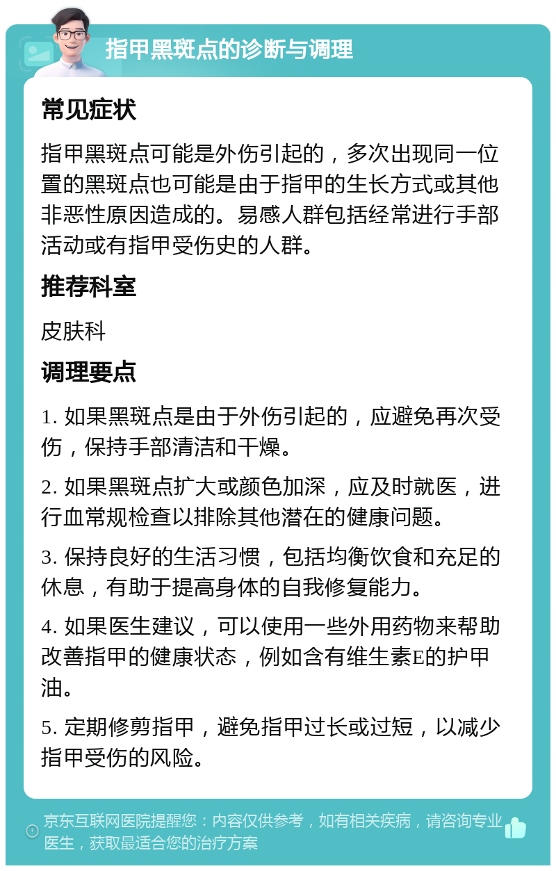 指甲黑斑点的诊断与调理 常见症状 指甲黑斑点可能是外伤引起的，多次出现同一位置的黑斑点也可能是由于指甲的生长方式或其他非恶性原因造成的。易感人群包括经常进行手部活动或有指甲受伤史的人群。 推荐科室 皮肤科 调理要点 1. 如果黑斑点是由于外伤引起的，应避免再次受伤，保持手部清洁和干燥。 2. 如果黑斑点扩大或颜色加深，应及时就医，进行血常规检查以排除其他潜在的健康问题。 3. 保持良好的生活习惯，包括均衡饮食和充足的休息，有助于提高身体的自我修复能力。 4. 如果医生建议，可以使用一些外用药物来帮助改善指甲的健康状态，例如含有维生素E的护甲油。 5. 定期修剪指甲，避免指甲过长或过短，以减少指甲受伤的风险。