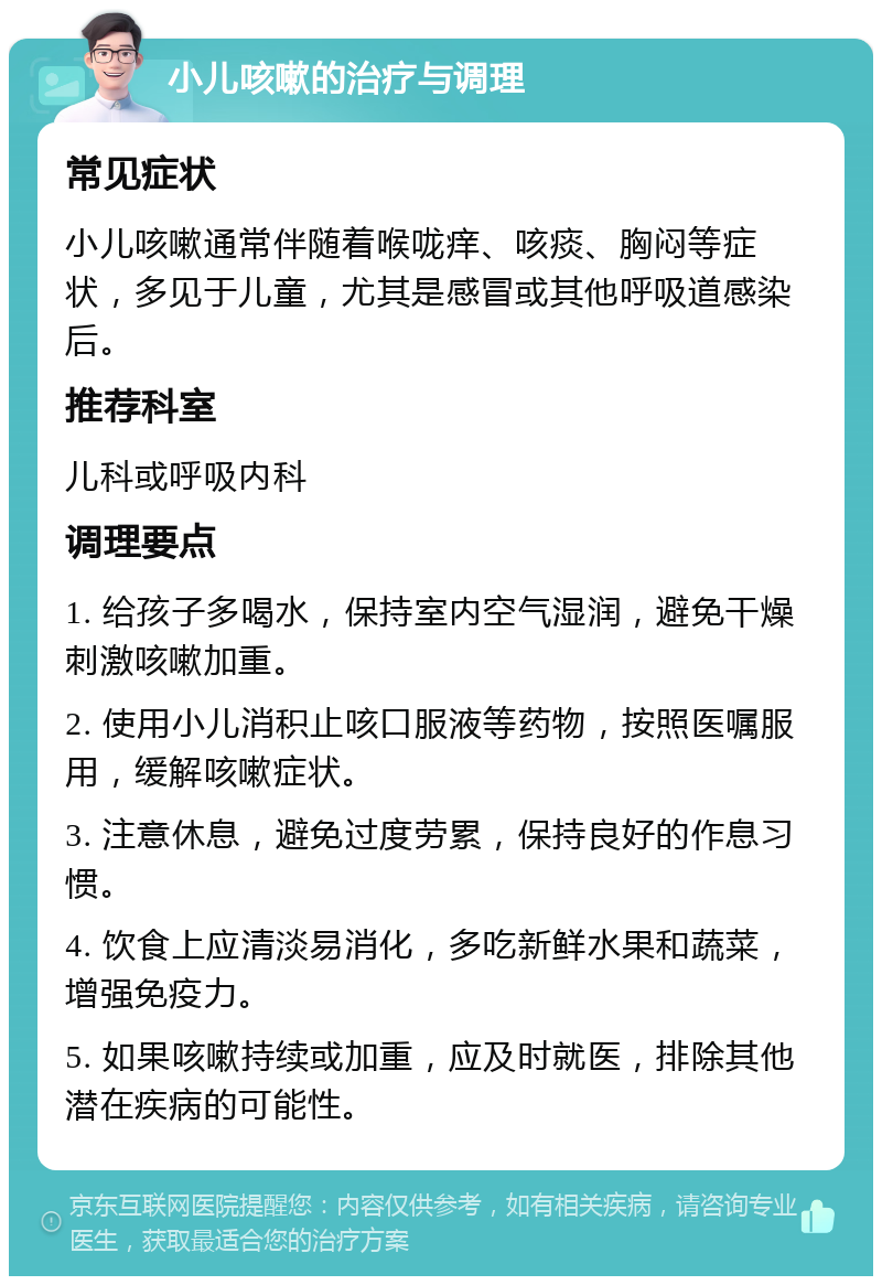 小儿咳嗽的治疗与调理 常见症状 小儿咳嗽通常伴随着喉咙痒、咳痰、胸闷等症状，多见于儿童，尤其是感冒或其他呼吸道感染后。 推荐科室 儿科或呼吸内科 调理要点 1. 给孩子多喝水，保持室内空气湿润，避免干燥刺激咳嗽加重。 2. 使用小儿消积止咳口服液等药物，按照医嘱服用，缓解咳嗽症状。 3. 注意休息，避免过度劳累，保持良好的作息习惯。 4. 饮食上应清淡易消化，多吃新鲜水果和蔬菜，增强免疫力。 5. 如果咳嗽持续或加重，应及时就医，排除其他潜在疾病的可能性。