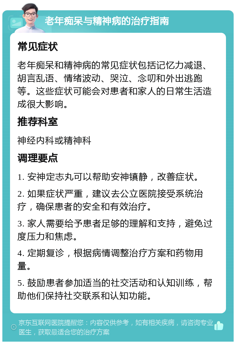 老年痴呆与精神病的治疗指南 常见症状 老年痴呆和精神病的常见症状包括记忆力减退、胡言乱语、情绪波动、哭泣、念叨和外出逃跑等。这些症状可能会对患者和家人的日常生活造成很大影响。 推荐科室 神经内科或精神科 调理要点 1. 安神定志丸可以帮助安神镇静，改善症状。 2. 如果症状严重，建议去公立医院接受系统治疗，确保患者的安全和有效治疗。 3. 家人需要给予患者足够的理解和支持，避免过度压力和焦虑。 4. 定期复诊，根据病情调整治疗方案和药物用量。 5. 鼓励患者参加适当的社交活动和认知训练，帮助他们保持社交联系和认知功能。