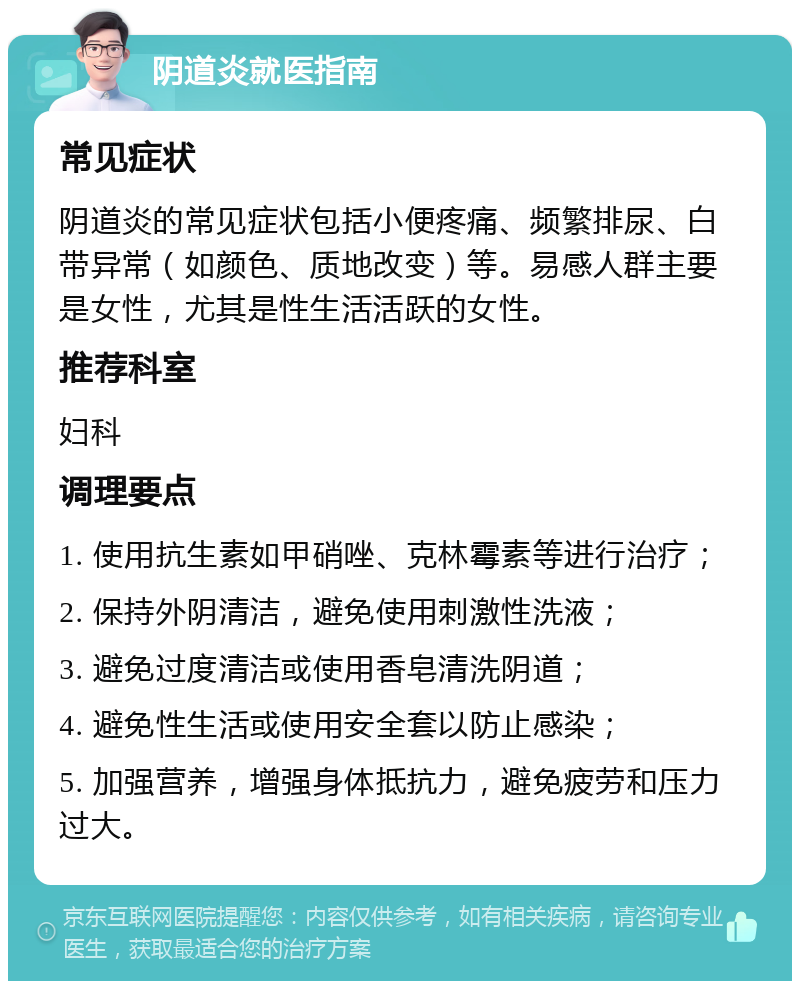 阴道炎就医指南 常见症状 阴道炎的常见症状包括小便疼痛、频繁排尿、白带异常（如颜色、质地改变）等。易感人群主要是女性，尤其是性生活活跃的女性。 推荐科室 妇科 调理要点 1. 使用抗生素如甲硝唑、克林霉素等进行治疗； 2. 保持外阴清洁，避免使用刺激性洗液； 3. 避免过度清洁或使用香皂清洗阴道； 4. 避免性生活或使用安全套以防止感染； 5. 加强营养，增强身体抵抗力，避免疲劳和压力过大。