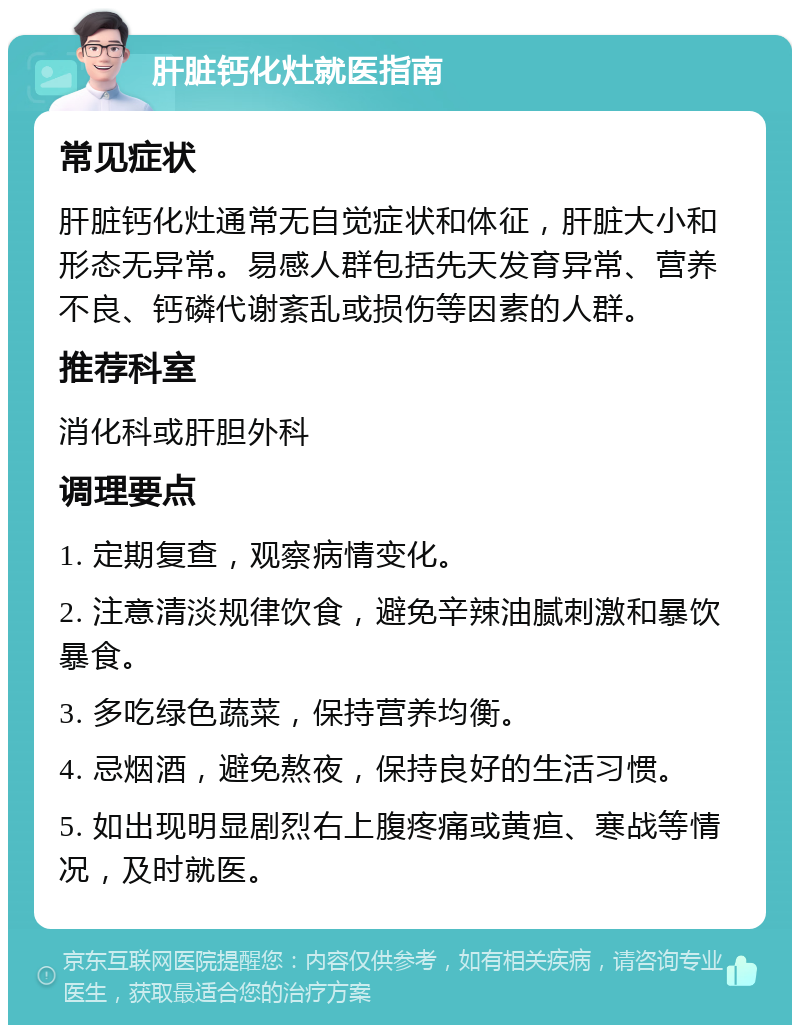 肝脏钙化灶就医指南 常见症状 肝脏钙化灶通常无自觉症状和体征，肝脏大小和形态无异常。易感人群包括先天发育异常、营养不良、钙磷代谢紊乱或损伤等因素的人群。 推荐科室 消化科或肝胆外科 调理要点 1. 定期复查，观察病情变化。 2. 注意清淡规律饮食，避免辛辣油腻刺激和暴饮暴食。 3. 多吃绿色蔬菜，保持营养均衡。 4. 忌烟酒，避免熬夜，保持良好的生活习惯。 5. 如出现明显剧烈右上腹疼痛或黄疸、寒战等情况，及时就医。