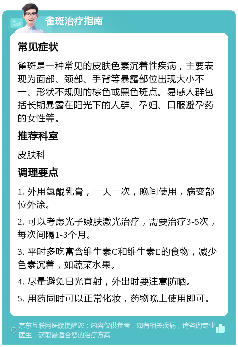 雀斑治疗指南 常见症状 雀斑是一种常见的皮肤色素沉着性疾病，主要表现为面部、颈部、手背等暴露部位出现大小不一、形状不规则的棕色或黑色斑点。易感人群包括长期暴露在阳光下的人群、孕妇、口服避孕药的女性等。 推荐科室 皮肤科 调理要点 1. 外用氢醌乳膏，一天一次，晚间使用，病变部位外涂。 2. 可以考虑光子嫩肤激光治疗，需要治疗3-5次，每次间隔1-3个月。 3. 平时多吃富含维生素C和维生素E的食物，减少色素沉着，如蔬菜水果。 4. 尽量避免日光直射，外出时要注意防晒。 5. 用药同时可以正常化妆，药物晚上使用即可。