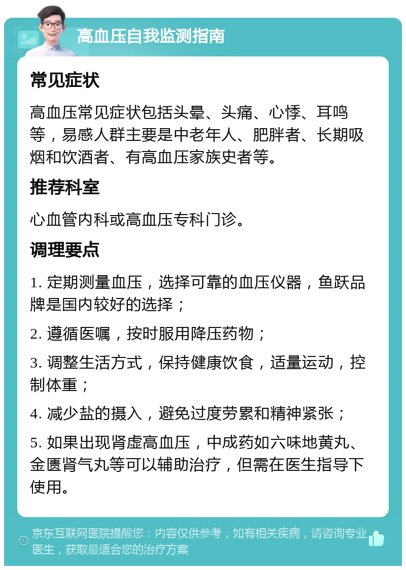 高血压自我监测指南 常见症状 高血压常见症状包括头晕、头痛、心悸、耳鸣等，易感人群主要是中老年人、肥胖者、长期吸烟和饮酒者、有高血压家族史者等。 推荐科室 心血管内科或高血压专科门诊。 调理要点 1. 定期测量血压，选择可靠的血压仪器，鱼跃品牌是国内较好的选择； 2. 遵循医嘱，按时服用降压药物； 3. 调整生活方式，保持健康饮食，适量运动，控制体重； 4. 减少盐的摄入，避免过度劳累和精神紧张； 5. 如果出现肾虚高血压，中成药如六味地黄丸、金匮肾气丸等可以辅助治疗，但需在医生指导下使用。