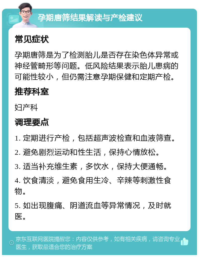 孕期唐筛结果解读与产检建议 常见症状 孕期唐筛是为了检测胎儿是否存在染色体异常或神经管畸形等问题。低风险结果表示胎儿患病的可能性较小，但仍需注意孕期保健和定期产检。 推荐科室 妇产科 调理要点 1. 定期进行产检，包括超声波检查和血液筛查。 2. 避免剧烈运动和性生活，保持心情放松。 3. 适当补充维生素，多饮水，保持大便通畅。 4. 饮食清淡，避免食用生冷、辛辣等刺激性食物。 5. 如出现腹痛、阴道流血等异常情况，及时就医。