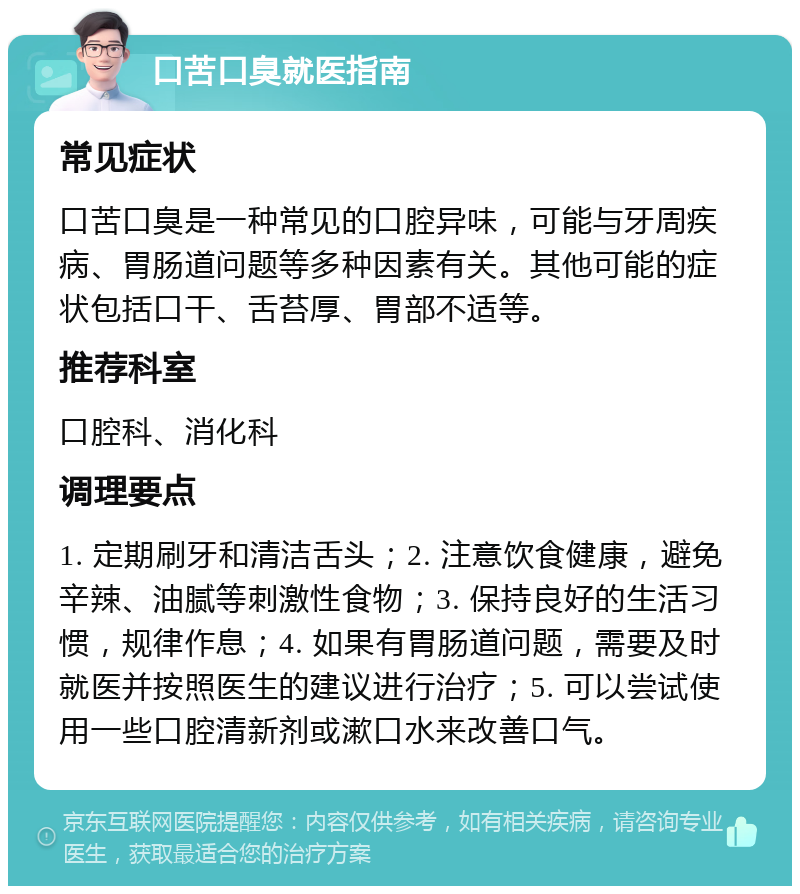 口苦口臭就医指南 常见症状 口苦口臭是一种常见的口腔异味，可能与牙周疾病、胃肠道问题等多种因素有关。其他可能的症状包括口干、舌苔厚、胃部不适等。 推荐科室 口腔科、消化科 调理要点 1. 定期刷牙和清洁舌头；2. 注意饮食健康，避免辛辣、油腻等刺激性食物；3. 保持良好的生活习惯，规律作息；4. 如果有胃肠道问题，需要及时就医并按照医生的建议进行治疗；5. 可以尝试使用一些口腔清新剂或漱口水来改善口气。