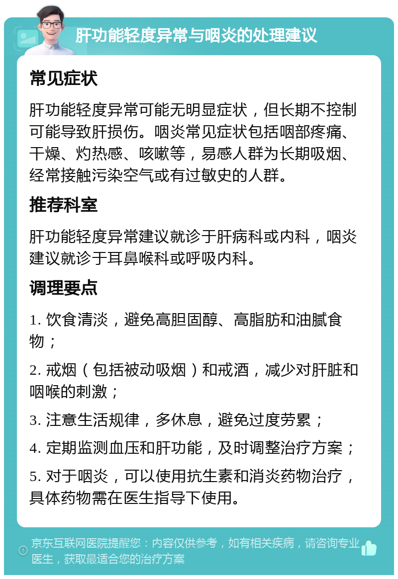 肝功能轻度异常与咽炎的处理建议 常见症状 肝功能轻度异常可能无明显症状，但长期不控制可能导致肝损伤。咽炎常见症状包括咽部疼痛、干燥、灼热感、咳嗽等，易感人群为长期吸烟、经常接触污染空气或有过敏史的人群。 推荐科室 肝功能轻度异常建议就诊于肝病科或内科，咽炎建议就诊于耳鼻喉科或呼吸内科。 调理要点 1. 饮食清淡，避免高胆固醇、高脂肪和油腻食物； 2. 戒烟（包括被动吸烟）和戒酒，减少对肝脏和咽喉的刺激； 3. 注意生活规律，多休息，避免过度劳累； 4. 定期监测血压和肝功能，及时调整治疗方案； 5. 对于咽炎，可以使用抗生素和消炎药物治疗，具体药物需在医生指导下使用。