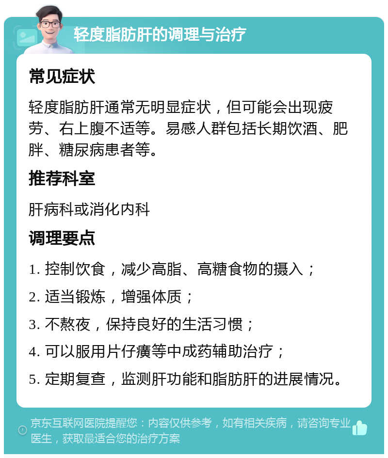 轻度脂肪肝的调理与治疗 常见症状 轻度脂肪肝通常无明显症状，但可能会出现疲劳、右上腹不适等。易感人群包括长期饮酒、肥胖、糖尿病患者等。 推荐科室 肝病科或消化内科 调理要点 1. 控制饮食，减少高脂、高糖食物的摄入； 2. 适当锻炼，增强体质； 3. 不熬夜，保持良好的生活习惯； 4. 可以服用片仔癀等中成药辅助治疗； 5. 定期复查，监测肝功能和脂肪肝的进展情况。