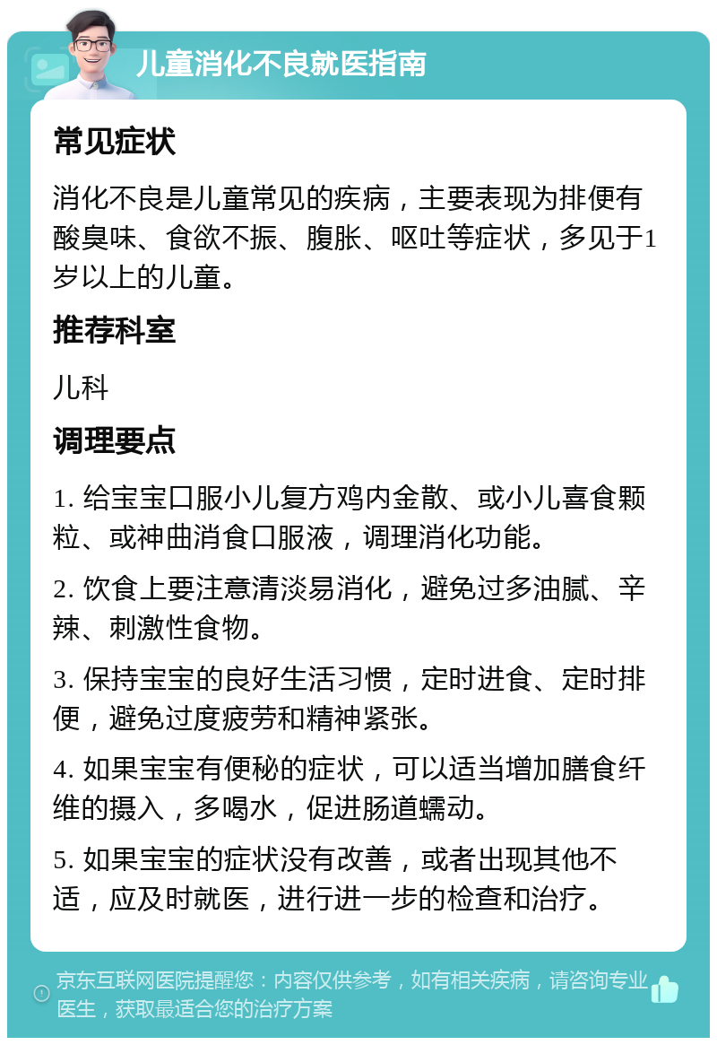 儿童消化不良就医指南 常见症状 消化不良是儿童常见的疾病，主要表现为排便有酸臭味、食欲不振、腹胀、呕吐等症状，多见于1岁以上的儿童。 推荐科室 儿科 调理要点 1. 给宝宝口服小儿复方鸡内金散、或小儿喜食颗粒、或神曲消食口服液，调理消化功能。 2. 饮食上要注意清淡易消化，避免过多油腻、辛辣、刺激性食物。 3. 保持宝宝的良好生活习惯，定时进食、定时排便，避免过度疲劳和精神紧张。 4. 如果宝宝有便秘的症状，可以适当增加膳食纤维的摄入，多喝水，促进肠道蠕动。 5. 如果宝宝的症状没有改善，或者出现其他不适，应及时就医，进行进一步的检查和治疗。