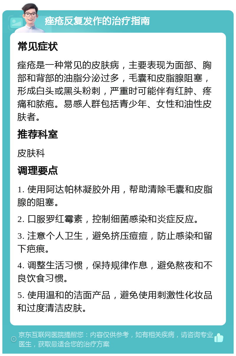 痤疮反复发作的治疗指南 常见症状 痤疮是一种常见的皮肤病，主要表现为面部、胸部和背部的油脂分泌过多，毛囊和皮脂腺阻塞，形成白头或黑头粉刺，严重时可能伴有红肿、疼痛和脓疱。易感人群包括青少年、女性和油性皮肤者。 推荐科室 皮肤科 调理要点 1. 使用阿达帕林凝胶外用，帮助清除毛囊和皮脂腺的阻塞。 2. 口服罗红霉素，控制细菌感染和炎症反应。 3. 注意个人卫生，避免挤压痘痘，防止感染和留下疤痕。 4. 调整生活习惯，保持规律作息，避免熬夜和不良饮食习惯。 5. 使用温和的洁面产品，避免使用刺激性化妆品和过度清洁皮肤。