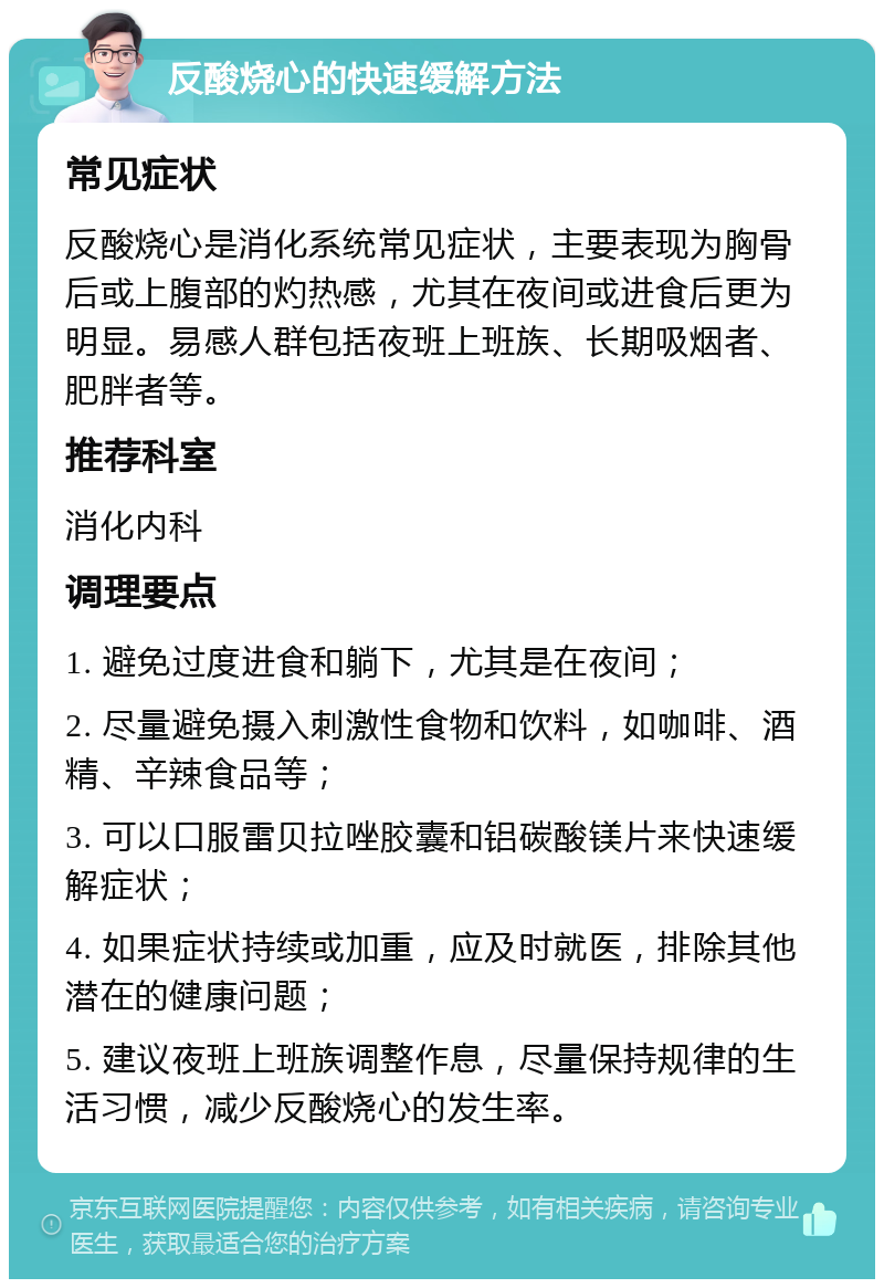 反酸烧心的快速缓解方法 常见症状 反酸烧心是消化系统常见症状，主要表现为胸骨后或上腹部的灼热感，尤其在夜间或进食后更为明显。易感人群包括夜班上班族、长期吸烟者、肥胖者等。 推荐科室 消化内科 调理要点 1. 避免过度进食和躺下，尤其是在夜间； 2. 尽量避免摄入刺激性食物和饮料，如咖啡、酒精、辛辣食品等； 3. 可以口服雷贝拉唑胶囊和铝碳酸镁片来快速缓解症状； 4. 如果症状持续或加重，应及时就医，排除其他潜在的健康问题； 5. 建议夜班上班族调整作息，尽量保持规律的生活习惯，减少反酸烧心的发生率。