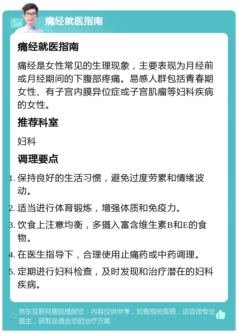 痛经就医指南 痛经就医指南 痛经是女性常见的生理现象，主要表现为月经前或月经期间的下腹部疼痛。易感人群包括青春期女性、有子宫内膜异位症或子宫肌瘤等妇科疾病的女性。 推荐科室 妇科 调理要点 保持良好的生活习惯，避免过度劳累和情绪波动。 适当进行体育锻炼，增强体质和免疫力。 饮食上注意均衡，多摄入富含维生素B和E的食物。 在医生指导下，合理使用止痛药或中药调理。 定期进行妇科检查，及时发现和治疗潜在的妇科疾病。