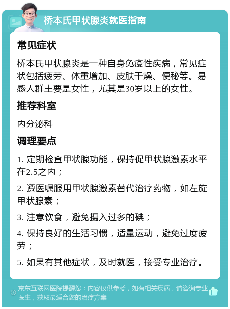 桥本氏甲状腺炎就医指南 常见症状 桥本氏甲状腺炎是一种自身免疫性疾病，常见症状包括疲劳、体重增加、皮肤干燥、便秘等。易感人群主要是女性，尤其是30岁以上的女性。 推荐科室 内分泌科 调理要点 1. 定期检查甲状腺功能，保持促甲状腺激素水平在2.5之内； 2. 遵医嘱服用甲状腺激素替代治疗药物，如左旋甲状腺素； 3. 注意饮食，避免摄入过多的碘； 4. 保持良好的生活习惯，适量运动，避免过度疲劳； 5. 如果有其他症状，及时就医，接受专业治疗。