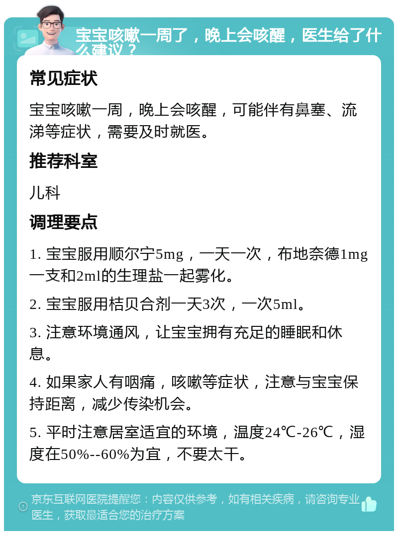 宝宝咳嗽一周了，晚上会咳醒，医生给了什么建议？ 常见症状 宝宝咳嗽一周，晚上会咳醒，可能伴有鼻塞、流涕等症状，需要及时就医。 推荐科室 儿科 调理要点 1. 宝宝服用顺尔宁5mg，一天一次，布地奈德1mg一支和2ml的生理盐一起雾化。 2. 宝宝服用桔贝合剂一天3次，一次5ml。 3. 注意环境通风，让宝宝拥有充足的睡眠和休息。 4. 如果家人有咽痛，咳嗽等症状，注意与宝宝保持距离，减少传染机会。 5. 平时注意居室适宜的环境，温度24℃-26℃，湿度在50%--60%为宜，不要太干。