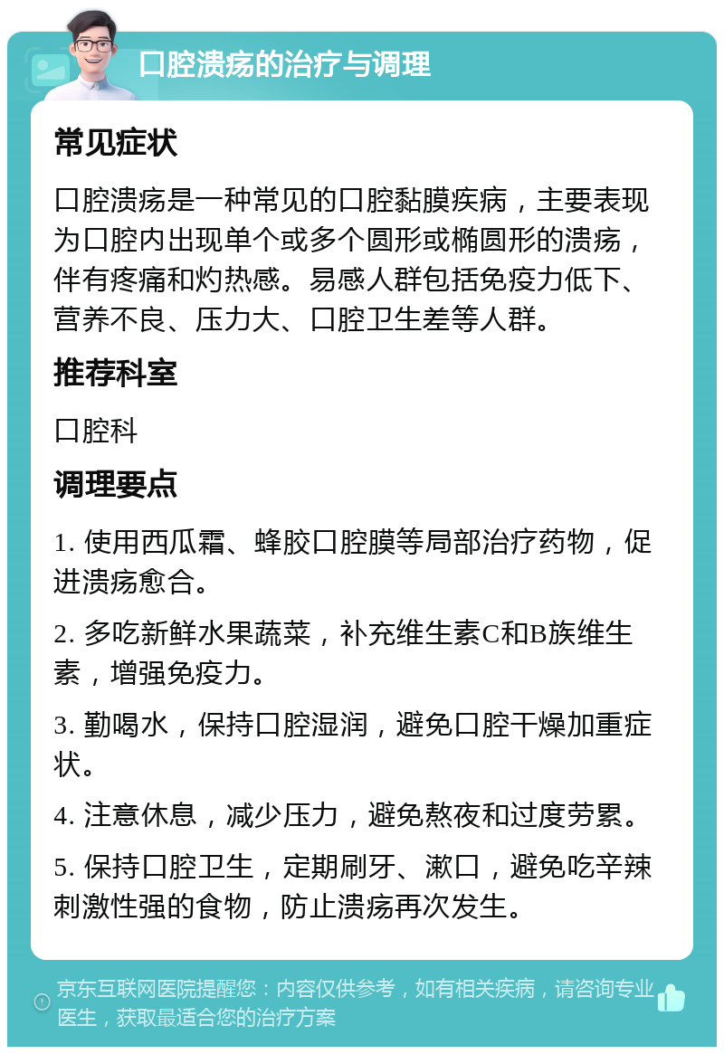 口腔溃疡的治疗与调理 常见症状 口腔溃疡是一种常见的口腔黏膜疾病，主要表现为口腔内出现单个或多个圆形或椭圆形的溃疡，伴有疼痛和灼热感。易感人群包括免疫力低下、营养不良、压力大、口腔卫生差等人群。 推荐科室 口腔科 调理要点 1. 使用西瓜霜、蜂胶口腔膜等局部治疗药物，促进溃疡愈合。 2. 多吃新鲜水果蔬菜，补充维生素C和B族维生素，增强免疫力。 3. 勤喝水，保持口腔湿润，避免口腔干燥加重症状。 4. 注意休息，减少压力，避免熬夜和过度劳累。 5. 保持口腔卫生，定期刷牙、漱口，避免吃辛辣刺激性强的食物，防止溃疡再次发生。