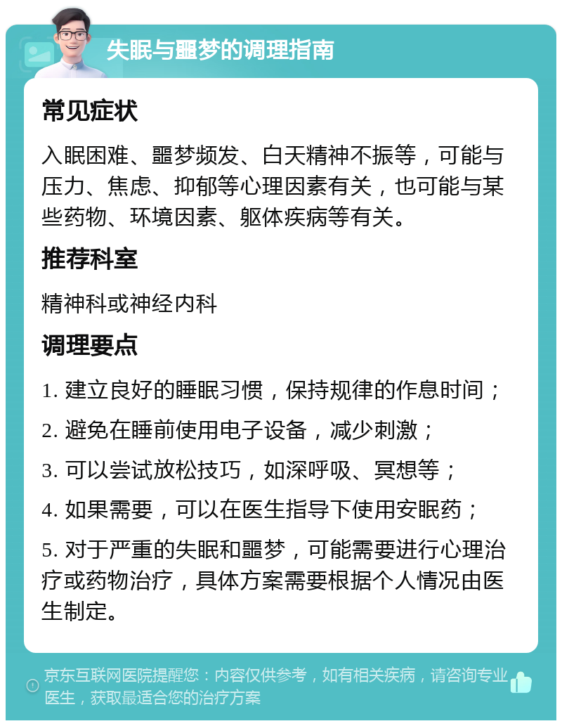 失眠与噩梦的调理指南 常见症状 入眠困难、噩梦频发、白天精神不振等，可能与压力、焦虑、抑郁等心理因素有关，也可能与某些药物、环境因素、躯体疾病等有关。 推荐科室 精神科或神经内科 调理要点 1. 建立良好的睡眠习惯，保持规律的作息时间； 2. 避免在睡前使用电子设备，减少刺激； 3. 可以尝试放松技巧，如深呼吸、冥想等； 4. 如果需要，可以在医生指导下使用安眠药； 5. 对于严重的失眠和噩梦，可能需要进行心理治疗或药物治疗，具体方案需要根据个人情况由医生制定。