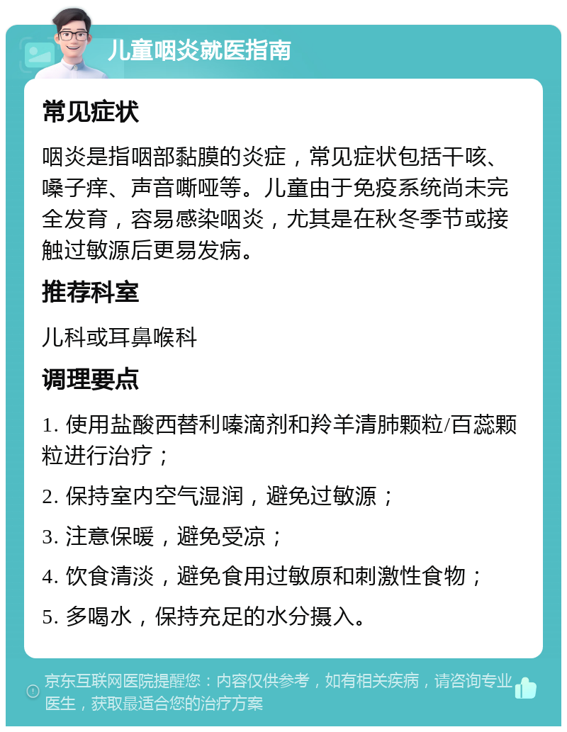 儿童咽炎就医指南 常见症状 咽炎是指咽部黏膜的炎症，常见症状包括干咳、嗓子痒、声音嘶哑等。儿童由于免疫系统尚未完全发育，容易感染咽炎，尤其是在秋冬季节或接触过敏源后更易发病。 推荐科室 儿科或耳鼻喉科 调理要点 1. 使用盐酸西替利嗪滴剂和羚羊清肺颗粒/百蕊颗粒进行治疗； 2. 保持室内空气湿润，避免过敏源； 3. 注意保暖，避免受凉； 4. 饮食清淡，避免食用过敏原和刺激性食物； 5. 多喝水，保持充足的水分摄入。