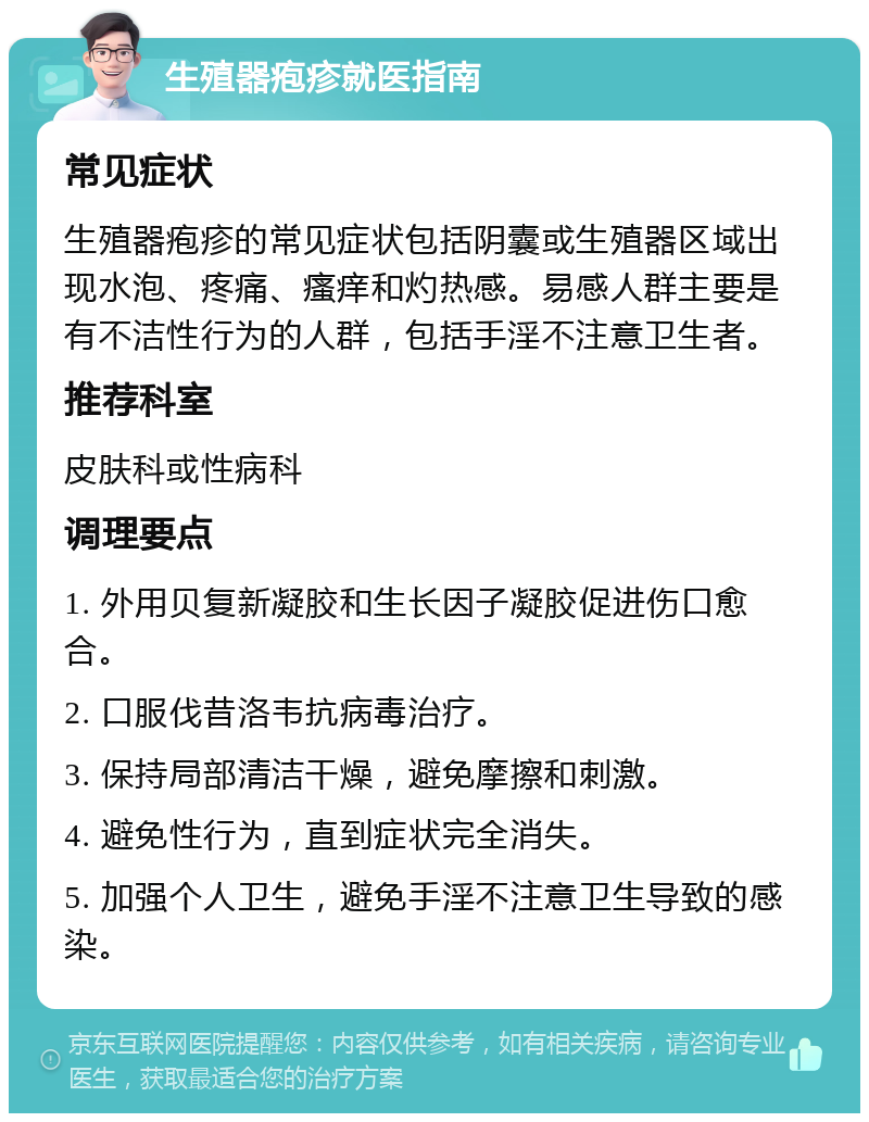 生殖器疱疹就医指南 常见症状 生殖器疱疹的常见症状包括阴囊或生殖器区域出现水泡、疼痛、瘙痒和灼热感。易感人群主要是有不洁性行为的人群，包括手淫不注意卫生者。 推荐科室 皮肤科或性病科 调理要点 1. 外用贝复新凝胶和生长因子凝胶促进伤口愈合。 2. 口服伐昔洛韦抗病毒治疗。 3. 保持局部清洁干燥，避免摩擦和刺激。 4. 避免性行为，直到症状完全消失。 5. 加强个人卫生，避免手淫不注意卫生导致的感染。