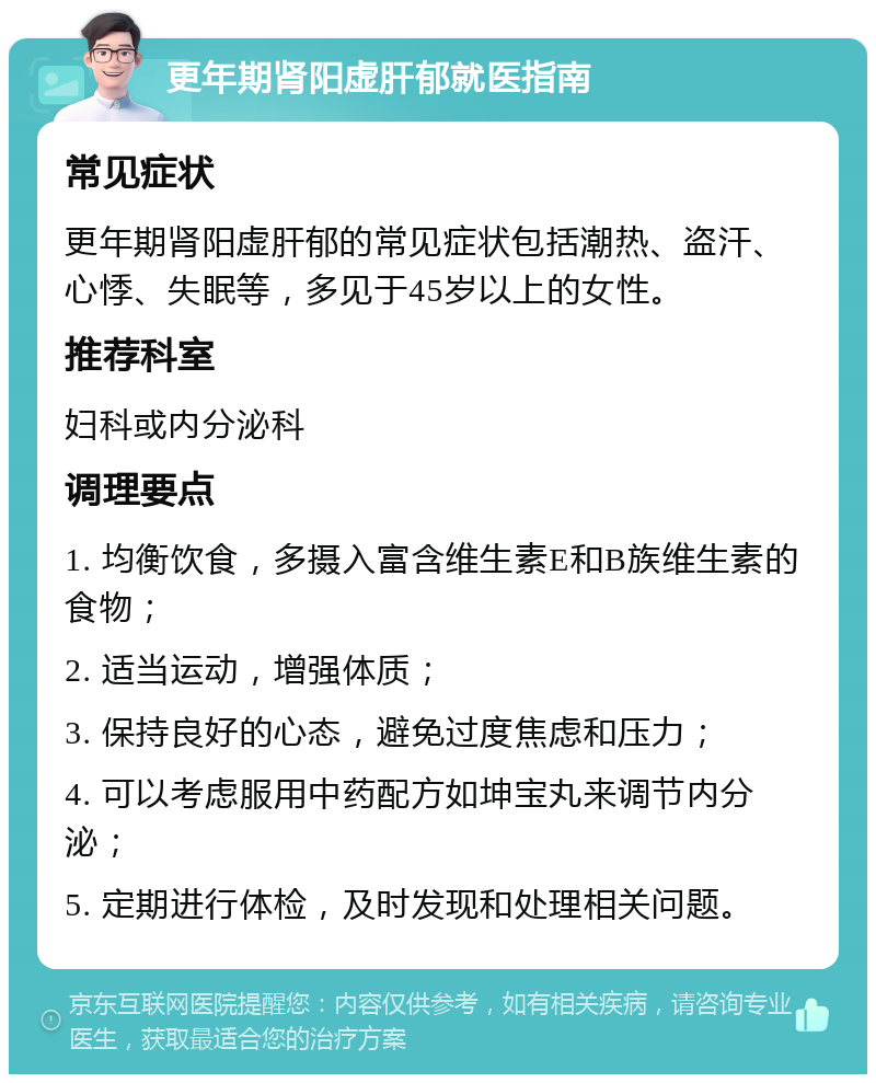 更年期肾阳虚肝郁就医指南 常见症状 更年期肾阳虚肝郁的常见症状包括潮热、盗汗、心悸、失眠等，多见于45岁以上的女性。 推荐科室 妇科或内分泌科 调理要点 1. 均衡饮食，多摄入富含维生素E和B族维生素的食物； 2. 适当运动，增强体质； 3. 保持良好的心态，避免过度焦虑和压力； 4. 可以考虑服用中药配方如坤宝丸来调节内分泌； 5. 定期进行体检，及时发现和处理相关问题。