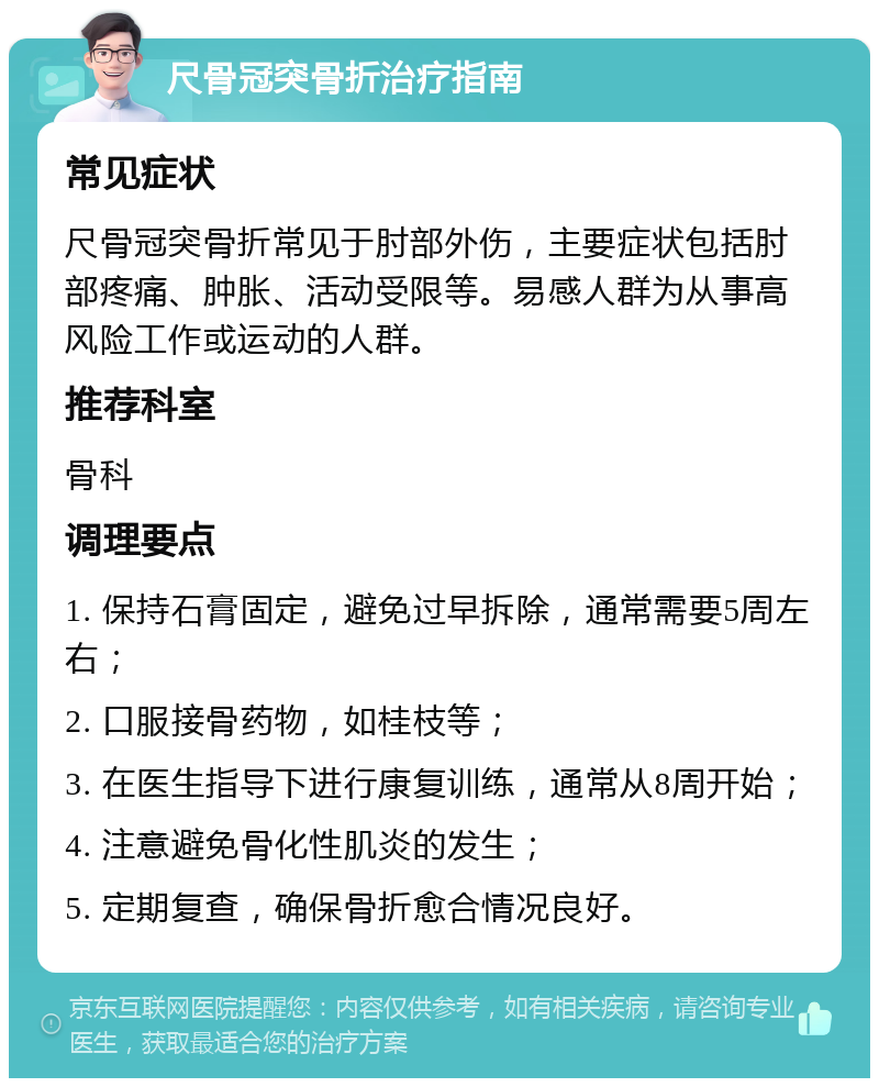 尺骨冠突骨折治疗指南 常见症状 尺骨冠突骨折常见于肘部外伤，主要症状包括肘部疼痛、肿胀、活动受限等。易感人群为从事高风险工作或运动的人群。 推荐科室 骨科 调理要点 1. 保持石膏固定，避免过早拆除，通常需要5周左右； 2. 口服接骨药物，如桂枝等； 3. 在医生指导下进行康复训练，通常从8周开始； 4. 注意避免骨化性肌炎的发生； 5. 定期复查，确保骨折愈合情况良好。