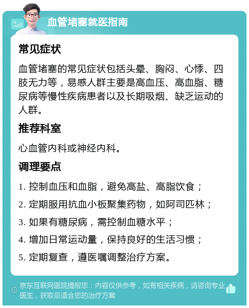 血管堵塞就医指南 常见症状 血管堵塞的常见症状包括头晕、胸闷、心悸、四肢无力等，易感人群主要是高血压、高血脂、糖尿病等慢性疾病患者以及长期吸烟、缺乏运动的人群。 推荐科室 心血管内科或神经内科。 调理要点 1. 控制血压和血脂，避免高盐、高脂饮食； 2. 定期服用抗血小板聚集药物，如阿司匹林； 3. 如果有糖尿病，需控制血糖水平； 4. 增加日常运动量，保持良好的生活习惯； 5. 定期复查，遵医嘱调整治疗方案。