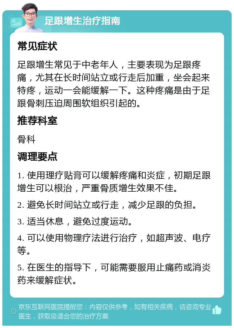 足跟增生治疗指南 常见症状 足跟增生常见于中老年人，主要表现为足跟疼痛，尤其在长时间站立或行走后加重，坐会起来特疼，运动一会能缓解一下。这种疼痛是由于足跟骨刺压迫周围软组织引起的。 推荐科室 骨科 调理要点 1. 使用理疗贴膏可以缓解疼痛和炎症，初期足跟增生可以根治，严重骨质增生效果不佳。 2. 避免长时间站立或行走，减少足跟的负担。 3. 适当休息，避免过度运动。 4. 可以使用物理疗法进行治疗，如超声波、电疗等。 5. 在医生的指导下，可能需要服用止痛药或消炎药来缓解症状。