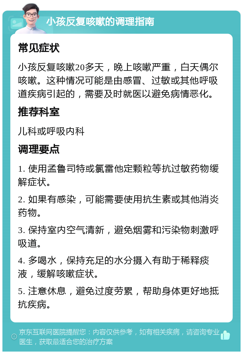 小孩反复咳嗽的调理指南 常见症状 小孩反复咳嗽20多天，晚上咳嗽严重，白天偶尔咳嗽。这种情况可能是由感冒、过敏或其他呼吸道疾病引起的，需要及时就医以避免病情恶化。 推荐科室 儿科或呼吸内科 调理要点 1. 使用孟鲁司特或氯雷他定颗粒等抗过敏药物缓解症状。 2. 如果有感染，可能需要使用抗生素或其他消炎药物。 3. 保持室内空气清新，避免烟雾和污染物刺激呼吸道。 4. 多喝水，保持充足的水分摄入有助于稀释痰液，缓解咳嗽症状。 5. 注意休息，避免过度劳累，帮助身体更好地抵抗疾病。