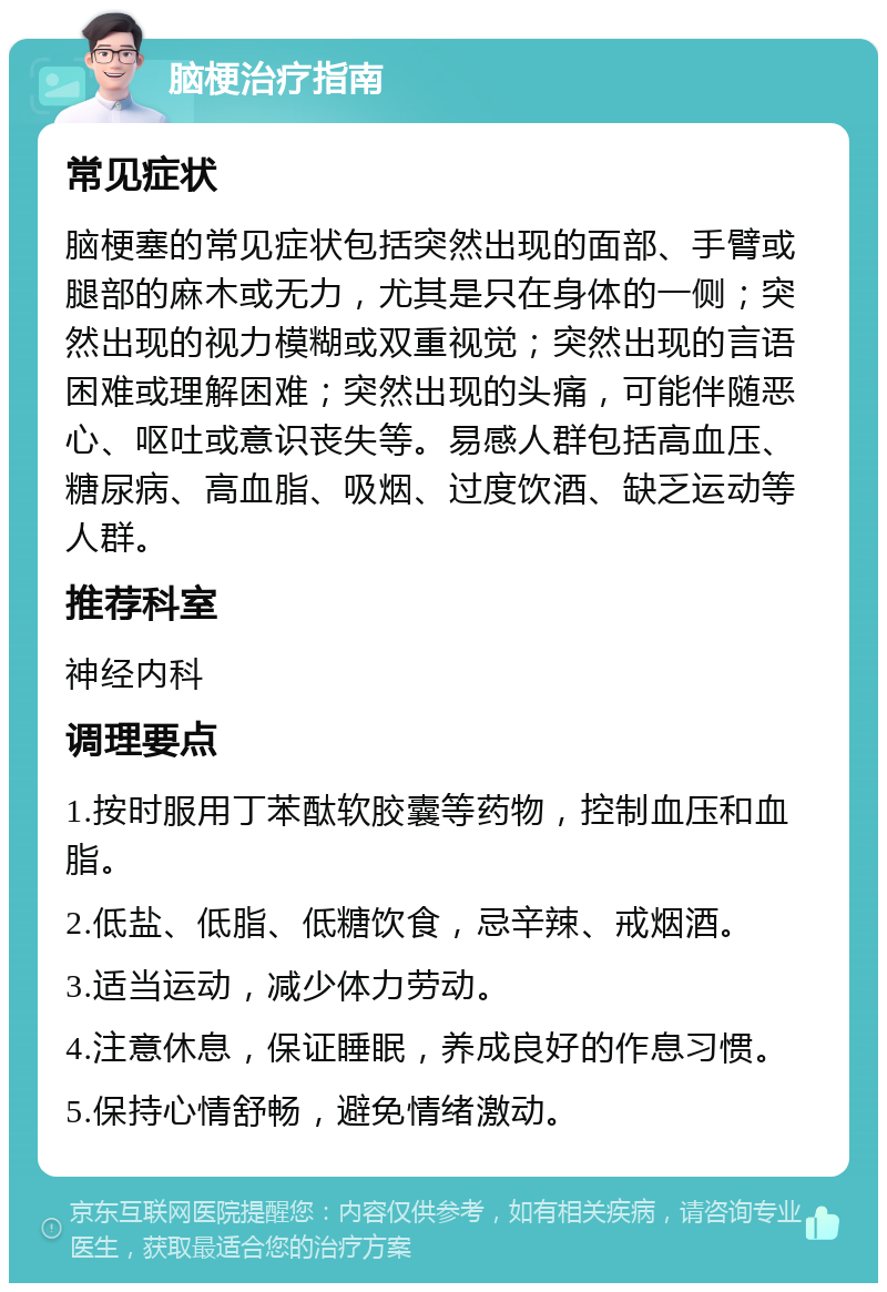 脑梗治疗指南 常见症状 脑梗塞的常见症状包括突然出现的面部、手臂或腿部的麻木或无力，尤其是只在身体的一侧；突然出现的视力模糊或双重视觉；突然出现的言语困难或理解困难；突然出现的头痛，可能伴随恶心、呕吐或意识丧失等。易感人群包括高血压、糖尿病、高血脂、吸烟、过度饮酒、缺乏运动等人群。 推荐科室 神经内科 调理要点 1.按时服用丁苯酞软胶囊等药物，控制血压和血脂。 2.低盐、低脂、低糖饮食，忌辛辣、戒烟酒。 3.适当运动，减少体力劳动。 4.注意休息，保证睡眠，养成良好的作息习惯。 5.保持心情舒畅，避免情绪激动。