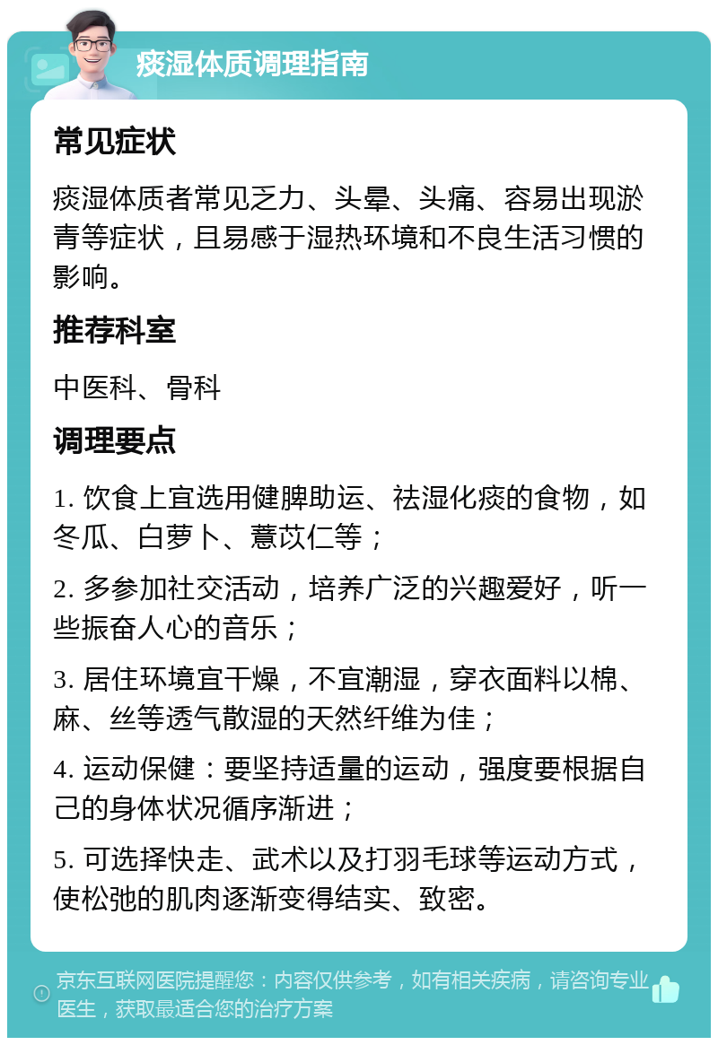 痰湿体质调理指南 常见症状 痰湿体质者常见乏力、头晕、头痛、容易出现淤青等症状，且易感于湿热环境和不良生活习惯的影响。 推荐科室 中医科、骨科 调理要点 1. 饮食上宜选用健脾助运、祛湿化痰的食物，如冬瓜、白萝卜、薏苡仁等； 2. 多参加社交活动，培养广泛的兴趣爱好，听一些振奋人心的音乐； 3. 居住环境宜干燥，不宜潮湿，穿衣面料以棉、麻、丝等透气散湿的天然纤维为佳； 4. 运动保健：要坚持适量的运动，强度要根据自己的身体状况循序渐进； 5. 可选择快走、武术以及打羽毛球等运动方式，使松弛的肌肉逐渐变得结实、致密。