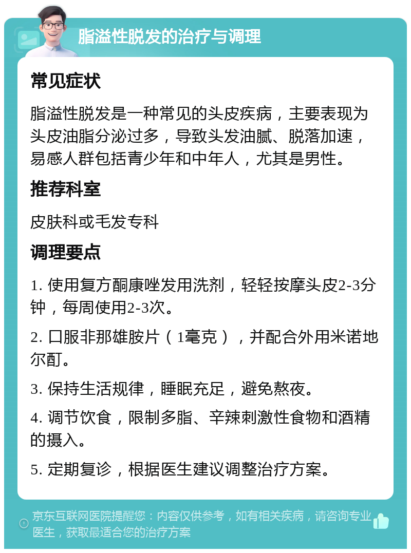 脂溢性脱发的治疗与调理 常见症状 脂溢性脱发是一种常见的头皮疾病，主要表现为头皮油脂分泌过多，导致头发油腻、脱落加速，易感人群包括青少年和中年人，尤其是男性。 推荐科室 皮肤科或毛发专科 调理要点 1. 使用复方酮康唑发用洗剂，轻轻按摩头皮2-3分钟，每周使用2-3次。 2. 口服非那雄胺片（1毫克），并配合外用米诺地尔酊。 3. 保持生活规律，睡眠充足，避免熬夜。 4. 调节饮食，限制多脂、辛辣刺激性食物和酒精的摄入。 5. 定期复诊，根据医生建议调整治疗方案。